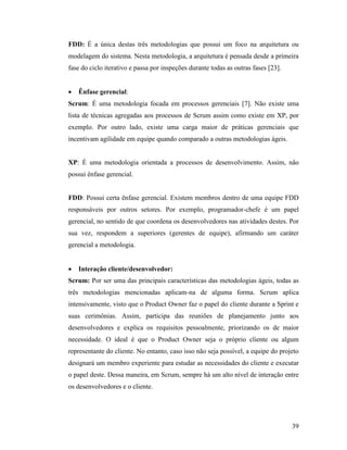39
FDD: É a única destas três metodologias que possui um foco na arquitetura ou
modelagem do sistema. Nesta metodologia, a arquitetura é pensada desde a primeira
fase do ciclo iterativo e passa por inspeções durante todas as outras fases [23].
 Ênfase gerencial:
Scrum: É uma metodologia focada em processos gerenciais [7]. Não existe uma
lista de técnicas agregadas aos processos de Scrum assim como existe em XP, por
exemplo. Por outro lado, existe uma carga maior de práticas gerenciais que
incentivam agilidade em equipe quando comparado a outras metodologias ágeis.
XP: É uma metodologia orientada a processos de desenvolvimento. Assim, não
possui ênfase gerencial.
FDD: Possui certa ênfase gerencial. Existem membros dentro de uma equipe FDD
responsáveis por outros setores. Por exemplo, programador-chefe é um papel
gerencial, no sentido de que coordena os desenvolvedores nas atividades destes. Por
sua vez, respondem a superiores (gerentes de equipe), afirmando um caráter
gerencial a metodologia.
 Interação cliente/desenvolvedor:
Scrum: Por ser uma das principais características das metodologias ágeis, todas as
três metodologias mencionadas aplicam-na de alguma forma. Scrum aplica
intensivamente, visto que o Product Owner faz o papel do cliente durante a Sprint e
suas cerimônias. Assim, participa das reuniões de planejamento junto aos
desenvolvedores e explica os requisitos pessoalmente, priorizando os de maior
necessidade. O ideal é que o Product Owner seja o próprio cliente ou algum
representante do cliente. No entanto, caso isso não seja possível, a equipe do projeto
designará um membro experiente para estudar as necessidades do cliente e executar
o papel deste. Dessa maneira, em Scrum, sempre há um alto nível de interação entre
os desenvolvedores e o cliente.
 