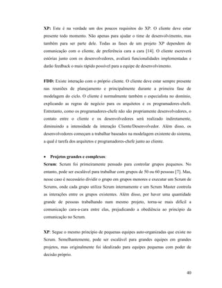 40
XP: Este é na verdade um dos poucos requisitos do XP. O cliente deve estar
presente todo momento. Não apenas para ajudar o time de desenvolvimento, mas
também para ser parte dele. Todas as fases de um projeto XP dependem de
comunicação com o cliente, de preferência cara a cara [14]. O cliente escreverá
estórias junto com os desenvolvedores, avaliará funcionalidades implementadas e
darão feedback o mais rápido possível para a equipe de desenvolvimento.
FDD: Existe interação com o próprio cliente. O cliente deve estar sempre presente
nas reuniões de planejamento e principalmente durante a primeira fase de
modelagem do ciclo. O cliente é normalmente também o especialista no domínio,
explicando as regras de negócio para os arquitetos e os programadores-chefe.
Entretanto, como os programadores-chefe não são propriamente desenvolvedores, o
contato entre o cliente e os desenvolvedores será realizado indiretamente,
diminuindo a intensidade da interação Cliente/Desenvolvedor. Além disso, os
desenvolvedores começam a trabalhar baseados na modelagem existente do sistema,
a qual é tarefa dos arquitetos e programadores-chefe junto ao cliente.
 Projetos grandes e complexos:
Scrum: Scrum foi primeiramente pensado para controlar grupos pequenos. No
entanto, pode ser escalável para trabalhar com grupos de 50 ou 60 pessoas [7]. Mas,
nesse caso é necessário dividir o grupo em grupos menores e executar um Scrum de
Scrums, onde cada grupo utiliza Scrum internamente e um Scrum Master controla
as interações entre os grupos existentes. Além disso, por haver uma quantidade
grande de pessoas trabalhando num mesmo projeto, torna-se mais difícil a
comunicação cara-a-cara entre elas, prejudicando a obediência ao princípio da
comunicação no Scrum.
XP: Segue o mesmo princípio de pequenas equipes auto-organizadas que existe no
Scrum. Semelhantemente, pode ser escalável para grandes equipes em grandes
projetos, mas originalmente foi idealizado para equipes pequenas com poder de
decisão próprio.
 