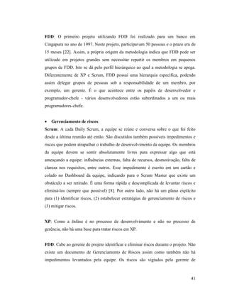 41
FDD: O primeiro projeto utilizando FDD foi realizado para um banco em
Cingapura no ano de 1997. Neste projeto, participavam 50 pessoas e o prazo era de
15 meses [22]. Assim, a própria origem da metodologia indica que FDD pode ser
utilizado em projetos grandes sem necessitar repartir os membros em pequenos
grupos de FDD. Isto se dá pelo perfil hierárquico ao qual a metodologia se apega.
Diferentemente de XP e Scrum, FDD possui uma hierarquia específica, podendo
assim delegar grupos de pessoas sob a responsabilidade de um membro, por
exemplo, um gerente. É o que acontece entre os papéis de desenvolvedor e
programador-chefe - vários desenvolvedores estão subordinados a um ou mais
programadores-chefe.
 Gerenciamento de riscos:
Scrum: A cada Daily Scrum, a equipe se reúne e conversa sobre o que foi feito
desde a última reunião até então. São discutidos também possíveis impedimentos e
riscos que podem atrapalhar o trabalho de desenvolvimento da equipe. Os membros
da equipe devem se sentir absolutamente livres para expressar algo que está
ameaçando a equipe: influências externas, falta de recursos, desmotivação, falta de
clareza nos requisitos, entre outros. Esse impedimento é escrito em um cartão e
colado no Dashboard da equipe, indicando para o Scrum Master que existe um
obstáculo a ser retirado. É uma forma rápida e descomplicada de levantar riscos e
eliminá-los (sempre que possível) [8]. Por outro lado, não há um plano explícito
para (1) identificar riscos, (2) estabelecer estratégias de gerenciamento de riscos e
(3) mitigar riscos.
XP: Como a ênfase é no processo de desenvolvimento e não no processo de
gerência, não há uma base para tratar riscos em XP.
FDD: Cabe ao gerente de projeto identificar e eliminar riscos durante o projeto. Não
existe um documento de Gerenciamento de Riscos assim como também não há
impedimentos levantados pela equipe. Os riscos são vigiados pelo gerente de
 