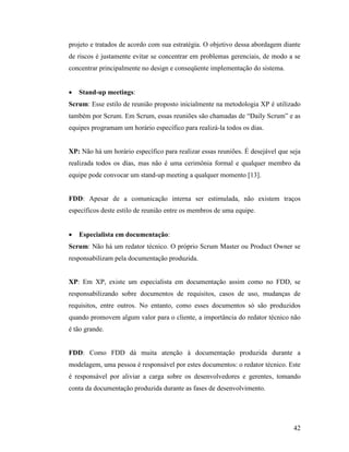 42
projeto e tratados de acordo com sua estratégia. O objetivo dessa abordagem diante
de riscos é justamente evitar se concentrar em problemas gerenciais, de modo a se
concentrar principalmente no design e conseqüente implementação do sistema.
 Stand-up meetings:
Scrum: Esse estilo de reunião proposto inicialmente na metodologia XP é utilizado
também por Scrum. Em Scrum, essas reuniões são chamadas de “Daily Scrum” e as
equipes programam um horário específico para realizá-la todos os dias.
XP: Não há um horário específico para realizar essas reuniões. É desejável que seja
realizada todos os dias, mas não é uma cerimônia formal e qualquer membro da
equipe pode convocar um stand-up meeting a qualquer momento [13].
FDD: Apesar de a comunicação interna ser estimulada, não existem traços
específicos deste estilo de reunião entre os membros de uma equipe.
 Especialista em documentação:
Scrum: Não há um redator técnico. O próprio Scrum Master ou Product Owner se
responsabilizam pela documentação produzida.
XP: Em XP, existe um especialista em documentação assim como no FDD, se
responsabilizando sobre documentos de requisitos, casos de uso, mudanças de
requisitos, entre outros. No entanto, como esses documentos só são produzidos
quando promovem algum valor para o cliente, a importância do redator técnico não
é tão grande.
FDD: Como FDD dá muita atenção à documentação produzida durante a
modelagem, uma pessoa é responsável por estes documentos: o redator técnico. Este
é responsável por aliviar a carga sobre os desenvolvedores e gerentes, tomando
conta da documentação produzida durante as fases de desenvolvimento.
 