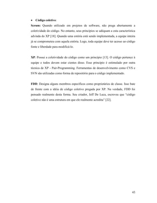 43
 Código coletivo:
Scrum: Quando utilizado em projetos de software, não prega abertamente a
coletividade do código. No entanto, seus princípios se adéquam a esta característica
advinda do XP [18]. Quando uma estória está sendo implementada, a equipe inteira
já se comprometeu com aquela estória. Logo, toda equipe deve ter acesso ao código
fonte e liberdade para modificá-lo.
XP: Possui a coletividade do código como um princípio [13]. O código pertence à
equipe e todos devem estar cientes disso. Esse princípio é estimulado por outra
técnica de XP - Pair-Programming. Ferramentas de desenvolvimento como CVS e
SVN são utilizadas como forma de repositório para o código implementado.
FDD: Designa alguns membros específicos como proprietários de classe. Isso bate
de frente com a idéia de código coletivo pregada por XP. Na verdade, FDD foi
pensado realmente desta forma. Seu criador, Jeff De Luca, escreveu que “código
coletivo não é uma estrutura em que ele realmente acredita” [22].
 