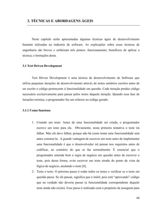 44
3. TÉCNICAS E ABORDAGENS ÁGEIS
Neste capítulo serão apresentadas algumas técnicas ágeis de desenvolvimento
bastante utilizadas na indústria de software. As explicações sobre essas técnicas de
engenharia são breves e enfatizam três pontos: funcionamento; benefícios de aplicar a
técnica; e limitações desta.
3.1 Test Driven Development
Test Driven Development é uma técnica de desenvolvimento de Software que
utiliza pequenas iterações de desenvolvimento através de testes unitários escritos antes de
ser escrito o código pertencente à funcionalidade em questão. Cada iteração produz código
necessário exclusivamente para passar pelos testes daquela iteração. Quando essa fase de
iterações termina, o programador faz um refactor no código gerado.
3.1.1 Como funciona
1. Criando um teste: Antes de uma funcionalidade ser criada, o programador
escreve um teste para ela. Obviamente, nesta primeira tentativa o teste irá
falhar. Mas ele deve falhar, porque não há como testar uma funcionalidade sem
antes construí-la. A grande vantagem de escrever um teste antes de implementar
uma funcionalidade é que o desenvolvedor irá pensar nos requisitos antes de
codificar, ao contrário do que se faz normalmente. É essencial que o
programador entenda bem a regra de negócio em questão antes de escrever o
teste, pois dessa forma, evita escrever um teste errado do ponto de vista da
lógica de negócio, anulando o teste [8].
2. Teste o teste: O próximo passo é rodar todos os testes e verificar se o teste em
questão passa. Se ele passar, significa que é inútil, pois está “aprovando” código
que na verdade não deveria passar (a funcionalidade correspondente daquele
teste ainda não existe). Esse passo é realizado com o propósito de assegurar para
 