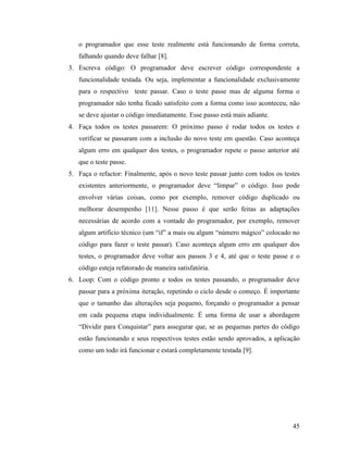 45
o programador que esse teste realmente está funcionando de forma correta,
falhando quando deve falhar [8].
3. Escreva código: O programador deve escrever código correspondente a
funcionalidade testada. Ou seja, implementar a funcionalidade exclusivamente
para o respectivo teste passar. Caso o teste passe mas de alguma forma o
programador não tenha ficado satisfeito com a forma como isso aconteceu, não
se deve ajustar o código imediatamente. Esse passo está mais adiante.
4. Faça todos os testes passarem: O próximo passo é rodar todos os testes e
verificar se passaram com a inclusão do novo teste em questão. Caso aconteça
algum erro em qualquer dos testes, o programador repete o passo anterior até
que o teste passe.
5. Faça o refactor: Finalmente, após o novo teste passar junto com todos os testes
existentes anteriormente, o programador deve “limpar” o código. Isso pode
envolver várias coisas, como por exemplo, remover código duplicado ou
melhorar desempenho [11]. Nesse passo é que serão feitas as adaptações
necessárias de acordo com a vontade do programador, por exemplo, remover
algum artifício técnico (um “if” a mais ou algum “número mágico” colocado no
código para fazer o teste passar). Caso aconteça algum erro em qualquer dos
testes, o programador deve voltar aos passos 3 e 4, até que o teste passe e o
código esteja refatorado de maneira satisfatória.
6. Loop: Com o código pronto e todos os testes passando, o programador deve
passar para a próxima iteração, repetindo o ciclo desde o começo. É importante
que o tamanho das alterações seja pequeno, forçando o programador a pensar
em cada pequena etapa individualmente. É uma forma de usar a abordagem
“Dividir para Conquistar” para assegurar que, se as pequenas partes do código
estão funcionando e seus respectivos testes estão sendo aprovados, a aplicação
como um todo irá funcionar e estará completamente testada [9].
 