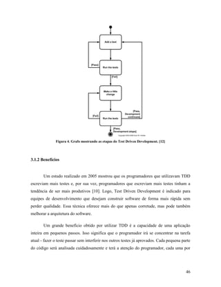 46
Figura 4. Grafo mostrando as etapas do Test Driven Development. [12]
3.1.2 Benefícios
Um estudo realizado em 2005 mostrou que os programadores que utilizavam TDD
escreviam mais testes e, por sua vez, programadores que escreviam mais testes tinham a
tendência de ser mais produtivos [10]. Logo, Test Driven Development é indicado para
equipes de desenvolvimento que desejam construir software de forma mais rápida sem
perder qualidade. Essa técnica oferece mais do que apenas corretude, mas pode também
melhorar a arquitetura do software.
Um grande benefício obtido por utilizar TDD é a capacidade de uma aplicação
inteira em pequenos passos. Isso significa que o programador irá se concentrar na tarefa
atual - fazer o teste passar sem interferir nos outros testes já aprovados. Cada pequena parte
do código será analisada cuidadosamente e terá a atenção do programador, cada uma por
 