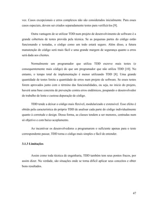 47
vez. Casos excepcionais e erros complexos não são considerados inicialmente. Para esses
casos especiais, devem ser criados separadamente testes para verificá-los [9].
Outra vantagem de se utilizar TDD num projeto de desenvolvimento de software é a
grande cobertura de testes provida pela técnica. Se as pequenas partes do código estão
funcionando e testadas, o código como um todo estará seguro. Além disso, a futura
manutenção do código será mais fácil e uma grande margem de segurança quanto a erros
será dada aos clientes.
Normalmente um programador que utiliza TDD escreve mais testes (e
consequentemente mais código) do que um programador que não utiliza TDD [10]. No
entanto, o tempo total de implementação é menor utilizando TDD [8]. Uma grande
quantidade de testes limita a quantidade de erros num projeto de software. Se esses testes
forem aprovados junto com o término das funcionalidades, ou seja, no início do projeto,
haverá uma base concreta de prevenção contra erros endêmicos, poupando o desenvolvedor
do trabalho de lenta e custosa depuração de código.
TDD tende a deixar o código mais flexível, modularizado e extensível. Esse efeito é
obtido pela característica do próprio TDD de analisar cada parte do código individualmente
quanto à corretude e design. Dessa forma, as classes tendem a ser menores, centradas num
só objetivo e com baixo acoplamento.
Ao incentivar os desenvolvedores a programarem o suficiente apenas para o teste
correspondente passar, TDD torna o código mais simples e fácil de entender.
3.1.3 Limitações
Assim como toda técnica de engenharia, TDD também tem seus pontos fracos, por
assim dizer. Na verdade, são situações onde se torna difícil aplicar seus conceitos e obter
bons resultados.
 