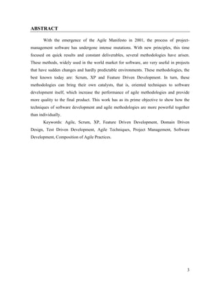 3
ABSTRACT
With the emergence of the Agile Manifesto in 2001, the process of project-
management software has undergone intense mutations. With new principles, this time
focused on quick results and constant deliverables, several methodologies have arisen.
These methods, widely used in the world market for software, are very useful in projects
that have sudden changes and hardly predictable environments. These methodologies, the
best known today are: Scrum, XP and Feature Driven Development. In turn, these
methodologies can bring their own catalysts, that is, oriented techniques to software
development itself, which increase the performance of agile methodologies and provide
more quality to the final product. This work has as its prime objective to show how the
techniques of software development and agile methodologies are more powerful together
than individually.
Keywords: Agile, Scrum, XP, Feature Driven Development, Domain Driven
Design, Test Driven Development, Agile Techniques, Project Management, Software
Development, Composition of Agile Practices.
 