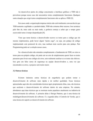 48
Ao desenvolver partes do código concernente a interfaces gráficas o TDD não é
proveitoso porque nesse caso são necessários testes completamente funcionais. Qualquer
outra situação que exigir testes completamente funcionais não se aplica a TDD [9].
Em casos onde a organização/empresa inteira não está totalmente convencida de que
TDD aumenta a agilidade e a produtividade, TDD não costuma obter sucesso. Isso acontece
pelo fato de, mais cedo ou mais tarde, a gerência começa a achar que o tempo gasto
escrevendo testes é tempo desperdiçado [9].
Visto que nesta técnica o desenvolvedor escreve os testes para o código que ele
mesmo implementou, pode haver algum “ponto cego”, ou seja, um pedaço de código
implementado com potencial de erro, mas nenhum teste escrito para este pedaço. Pair
Programming pode ser a solução nesses casos.
Se o desenvolvedor não entendeu completamente o fundamento do TDD, ao criar os
testes para seu próprio código, ele pode cair no erro de simplesmente querer fazer os testes
passarem para livrar seus códigos de erros, sem realmente analisar se os testes são efetivos.
Isso gera um falso senso de segurança na equipe desenvolvedora e, uma vez que
encontrados os erros, o prejuízo será muito maior.
3.2 Outras técnicas
Existem inúmeras outras técnicas de engenharia que podem tornar o
desenvolvimento de software mais rápida e de melhor qualidade. Essas técnicas
apresentadas aqui não são consideradas técnicas ágeis propriamente ditas, mas, são técnicas
que aceleram o desenvolvimento de software dentro de uma empresa. No entanto,
abordamos aqui duas técnicas que se mostram muito populares atualmente na indústria de
desenvolvimento de software. A primeira delas é Design Patterns, que é uma técnica de
modelagem/desenvolvimento de software. E a segunda delas é Controle de Versão, que é
uma técnica de suporte ao desenvolvimento de software.
 