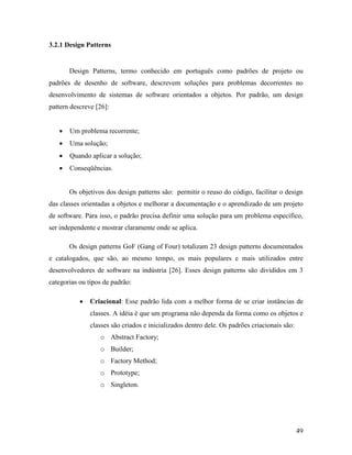 49
3.2.1 Design Patterns
Design Patterns, termo conhecido em português como padrões de projeto ou
padrões de desenho de software, descrevem soluções para problemas decorrentes no
desenvolvimento de sistemas de software orientados a objetos. Por padrão, um design
pattern descreve [26]:
 Um problema recorrente;
 Uma solução;
 Quando aplicar a solução;
 Conseqüências.
Os objetivos dos design patterns são: permitir o reuso do código, facilitar o design
das classes orientadas a objetos e melhorar a documentação e o aprendizado de um projeto
de software. Para isso, o padrão precisa definir uma solução para um problema específico,
ser independente e mostrar claramente onde se aplica.
Os design patterns GoF (Gang of Four) totalizam 23 design patterns documentados
e catalogados, que são, ao mesmo tempo, os mais populares e mais utilizados entre
desenvolvedores de software na indústria [26]. Esses design patterns são divididos em 3
categorias ou tipos de padrão:
 Criacional: Esse padrão lida com a melhor forma de se criar instâncias de
classes. A idéia é que um programa não dependa da forma como os objetos e
classes são criados e inicializados dentro dele. Os padrões criacionais são:
o Abstract Factory;
o Builder;
o Factory Method;
o Prototype;
o Singleton.
 