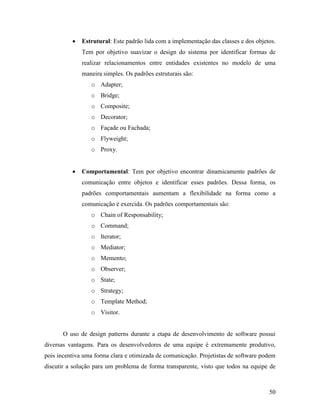 50
 Estrutural: Este padrão lida com a implementação das classes e dos objetos.
Tem por objetivo suavizar o design do sistema por identificar formas de
realizar relacionamentos entre entidades existentes no modelo de uma
maneira simples. Os padrões estruturais são:
o Adapter;
o Bridge;
o Composite;
o Decorator;
o Façade ou Fachada;
o Flyweight;
o Proxy.
 Comportamental: Tem por objetivo encontrar dinamicamente padrões de
comunicação entre objetos e identificar esses padrões. Dessa forma, os
padrões comportamentais aumentam a flexibilidade na forma como a
comunicação é exercida. Os padrões comportamentais são:
o Chain of Responsability;
o Command;
o Iterator;
o Mediator;
o Memento;
o Observer;
o State;
o Strategy;
o Template Method;
o Visitor.
O uso de design patterns durante a etapa de desenvolvimento de software possui
diversas vantagens. Para os desenvolvedores de uma equipe é extremamente produtivo,
pois incentiva uma forma clara e otimizada de comunicação. Projetistas de software podem
discutir a solução para um problema de forma transparente, visto que todos na equipe de
 