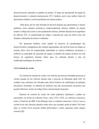 51
desenvolvimento entendem os padrões de projeto. O tempo de aprendizado da equipe de
desenvolvimento é reduzido drasticamente [27]. Também, provê uma melhor forma de
documentar soluções e resolver problemas de maneira prática.
Além disso, por ter sido utilizada em diversos projetos que apresentaram o mesmo
problema, essas soluções mostram-se comprovadamente eficazes. Padrões de projeto
tornam o código mais coeso e com acoplamento mínimo, atributos desejáveis de engenharia
de software [27]. A complexidade do código é reduzida por causa da forma como são
tratadas as abstrações de classes e instâncias.
Por apresentar atributos como rapidez no processo de aprendizagem dos
desenvolvedores, transparência das soluções apresentadas, alto nível de reuso de código no
sistema, baixo nível de complexidade, praticidade ao resolver problemas recorrentes e
melhoria na capacidade de expressão da equipe, os padrões de projeto mostram ser uma
técnica de engenharia bastante eficaz para ser utilizada durante a fase de
codificação/modelagem de software.
3.2.2 Controle de versão
Um sistema de controle de versão é um software que tem por finalidade gerenciar as
versões geradas de um software durante todo o processo de fabricação deste [28]. Na
verdade, estes softwares são utilizados para salvar histórico de modificações de qualquer
documento. Entretanto, na indústria de softwares eles são extremamente necessários por
guardar diferentes versões de código-fonte e documentação do projeto.
Sistemas de controle de versão são muito populares atualmente e podem ser
encontrados em forma de softwares livres, como CVS e SVN, ou softwares comerciais,
como o ClearCase da IBM. Uma diferença entre as soluções comerciais e livres, é que as
versões livres não oferecem garantia contra erros, por exemplo, perda de dados. Por outro
lado, as versões livres possuem melhor performance e maior segurança contra ataques
externos [28].
 