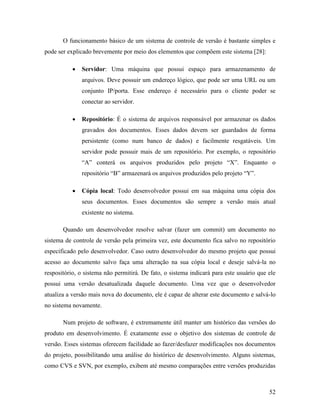 52
O funcionamento básico de um sistema de controle de versão é bastante simples e
pode ser explicado brevemente por meio dos elementos que compõem este sistema [28]:
 Servidor: Uma máquina que possui espaço para armazenamento de
arquivos. Deve possuir um endereço lógico, que pode ser uma URL ou um
conjunto IP/porta. Esse endereço é necessário para o cliente poder se
conectar ao servidor.
 Repositório: É o sistema de arquivos responsável por armazenar os dados
gravados dos documentos. Esses dados devem ser guardados de forma
persistente (como num banco de dados) e facilmente resgatáveis. Um
servidor pode possuir mais de um repositório. Por exemplo, o repositório
“A” conterá os arquivos produzidos pelo projeto “X”. Enquanto o
repositório “B” armazenará os arquivos produzidos pelo projeto “Y”.
 Cópia local: Todo desenvolvedor possui em sua máquina uma cópia dos
seus documentos. Esses documentos são sempre a versão mais atual
existente no sistema.
Quando um desenvolvedor resolve salvar (fazer um commit) um documento no
sistema de controle de versão pela primeira vez, este documento fica salvo no repositório
especificado pelo desenvolvedor. Caso outro desenvolvedor do mesmo projeto que possui
acesso ao documento salvo faça uma alteração na sua cópia local e deseje salvá-la no
respositório, o sistema não permitirá. De fato, o sistema indicará para este usuário que ele
possui uma versão desatualizada daquele documento. Uma vez que o desenvolvedor
atualiza a versão mais nova do documento, ele é capaz de alterar este documento e salvá-lo
no sistema novamente.
Num projeto de software, é extremamente útil manter um histórico das versões do
produto em desenvolvimento. É exatamente esse o objetivo dos sistemas de controle de
versão. Esses sistemas oferecem facilidade ao fazer/desfazer modificações nos documentos
do projeto, possibilitando uma análise do histórico de desenvolvimento. Alguns sistemas,
como CVS e SVN, por exemplo, exibem até mesmo comparações entre versões produzidas
 