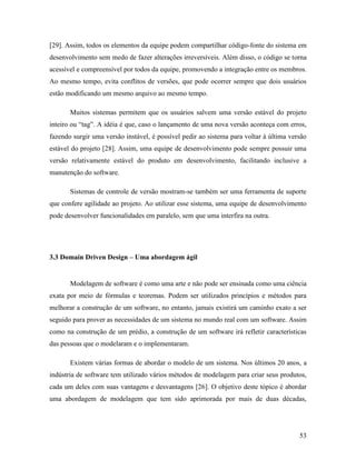 53
[29]. Assim, todos os elementos da equipe podem compartilhar código-fonte do sistema em
desenvolvimento sem medo de fazer alterações irreversíveis. Além disso, o código se torna
acessível e compreensível por todos da equipe, promovendo a integração entre os membros.
Ao mesmo tempo, evita conflitos de versões, que pode ocorrer sempre que dois usuários
estão modificando um mesmo arquivo ao mesmo tempo.
Muitos sistemas permitem que os usuários salvem uma versão estável do projeto
inteiro ou “tag”. A idéia é que, caso o lançamento de uma nova versão aconteça com erros,
fazendo surgir uma versão instável, é possível pedir ao sistema para voltar à última versão
estável do projeto [28]. Assim, uma equipe de desenvolvimento pode sempre possuir uma
versão relativamente estável do produto em desenvolvimento, facilitando inclusive a
manutenção do software.
Sistemas de controle de versão mostram-se também ser uma ferramenta de suporte
que confere agilidade ao projeto. Ao utilizar esse sistema, uma equipe de desenvolvimento
pode desenvolver funcionalidades em paralelo, sem que uma interfira na outra.
3.3 Domain Driven Design – Uma abordagem ágil
Modelagem de software é como uma arte e não pode ser ensinada como uma ciência
exata por meio de fórmulas e teoremas. Podem ser utilizados princípios e métodos para
melhorar a construção de um software, no entanto, jamais existirá um caminho exato a ser
seguido para prover as necessidades de um sistema no mundo real com um software. Assim
como na construção de um prédio, a construção de um software irá refletir características
das pessoas que o modelaram e o implementaram.
Existem várias formas de abordar o modelo de um sistema. Nos últimos 20 anos, a
indústria de software tem utilizado vários métodos de modelagem para criar seus produtos,
cada um deles com suas vantagens e desvantagens [26]. O objetivo deste tópico é abordar
uma abordagem de modelagem que tem sido aprimorada por mais de duas décadas,
 