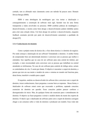 54
contudo, tem se afirmado mais claramente como um método há poucos anos: Domain
Driven Design (DDD).
DDD é uma abordagem da modelagem que visa tornar a idealização e
consequentemente a construção de software mais ágil, fazendo isso de uma forma
transparente a todos envolvidos no processo. DDD combina práticas de modelagem e
desenvolvimento, e mostra como bom design e desenvolvimento podem trabalhar juntos
para criar uma solução ótima. Um bom design irá acelerar o desenvolvimento, enquanto
feedback constante provido por parte do desenvolvimento aumentará a qualidade do
design.[25]
3.3.1 Conhecimento do domínio
Como o próprio nome da técnica diz, o foco desta técnica é o domínio de negócio.
Por onde começar a idealização de um software? Entendendo o domínio. A melhor forma
de compreender bem um determinado domínio é conversar com as pessoas que melhor o
entendem. Isso significa que no caso de um software para uma central de teletáxi, por
exemplo, o mais recomendado seria conversar com as pessoas que trabalham na central
atendendo os telefonemas. No caso de um software para controle de tráfego aéreo, seriam
os controladores de vôo. E assim por diante. O objetivo é encontrar o expert do domínio, a
pessoa que tem em sua mente o modelo de como o sistema no mundo real funciona para,
desta forma, transferir o modelo para o papel.
O arquiteto, analista ou desenvolvedor do software deve conversar com o expert do
domínio, trocar conhecimento, fazer perguntas e escutar bem as respostas. Dessa forma, o
idealizador do software estará como que escavando o problema, captando conceitos
essenciais do domínio em questão. Esses conceitos podem parecer confusos e
desorganizados de início. Mas, de qualquer forma são essenciais para o entendimento do
domínio. O objetivo ao fazer perguntas é extrair o modelo dentro da mente dos experts de
domínio. O ideal é que o idealizador do software junto com o expert do domínio consigam
chegar a um consenso sobre a visão do domínio e produzam um modelo. Essa visão não
 