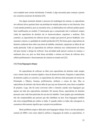 55
será completa nem correta inicialmente. Contudo, é algo necessário para começar a pensar
nos conceitos essenciais do domínio [25].
Em algum momento durante o processo de modelagem do sistema, os especialistas
em software talvez queiram fazer um protótipo do modelo para testar se este funciona. Essa
é uma atitude produtiva, pois ao encontrar erros, os idealizadores do software podem querer
fazer modificações no modelo. É interessante que a comunicação não é unilateral, sempre
vinda do especialista do domínio até os desenvolvedores, arquitetos e analistas. Pelo
contrário, os especialistas do software devem, sempre que possível, prover feedbacks. Isso
aumenta a clareza e a qualidade do modelo produzido [25]. De forma geral, especialistas do
domínio conhecem bem sobre suas áreas de trabalho, entretanto, organizam as idéias de um
modo particular. Cabe ao especialista do software sintetizar esse conhecimento de forma
útil para montar o design do software. Essa atividade pode parecer custosa no começo, e
realmente deve ser, pois no final dessa atividade o sistema em forma de software deve
refletir perfeitamente o funcionamento do sistema no mundo real [25].
3.3.2 Uma linguagem ubíqua
Os especialistas de software ao falar com especialistas do domínio estão sempre
com a mente cheia de assuntos ligados a área de desenvolvimento. Enquanto o especialista
do domínio explica os conceitos, os especialistas de software estão pensando em termos de
Orientação a Objetos, herança, poliformismo, atributos e coisas do tipo. Mas os
especialistas do domínio não fazem idéia do que seja um framework, uma classe ou padrões
de projetos. Logo, não há como conversar sobre o domínio usando uma linguagem que
apenas um lado dos especialistas entenderá. Da mesma forma, especialistas do domínio
possuem uma visão bem particular da sua área de trabalho. Usam jargões que normalmente
não são compreendidos por pessoas que não trabalham na área. Essa linguagem também
não seria compartilhada por ambos os lados. E quando ambos os lados não conseguem se
comunicar efetivamente significa que o projeto tem problemas.
Deste problema surgiu a idéia para uma linguagem ubíqua. Esse é um dos princípios
centrais do DDD e tem como objetivo unificar a linguagem de ambos os especialistas. A
 