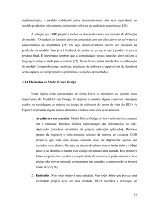 57
implementação, o modelo codificado pelos desenvolvedores não será equivalente ao
modelo produzido inicialmente, produzindo software de qualidade questionável [26].
A solução que DDD propõe é incluir os desenvolvedores nas reuniões de definição
do modelo. “O modelo do domínio deve ser construído com um olho aberto ao software e a
características da arquitetura.”[25] Ou seja, desenvolvedores devem ser incluídos na
produção do modelo. Isso provê feedback de ambas as partes, o que é produtivo para o
produto final. É importante lembrar que a comunicação nessas reuniões deve utilizar a
linguagem ubíqua criada para o modelo [25]. Dessa forma, todos envolvidos na elaboração
do modelo (desenvolvedores, analistas, arquitetos de software e especialistas do domínio)
serão capazes de compreender os problemas e soluções apresentados.
3.3.4 Elementos do Model Driven Design
Neste tópico serão apresentados de forma breve os elementos ou padrões mais
importantes do Model Driven Design. O objetivo é mostrar alguns conceitos principais
usados na modelagem de objetos ou design de softwares do ponto de vista do DDD. A
Figura 5 representa alguns desses elementos e indica como eles se relacionam.
1. Arquitetura em camadas: Model Driven Design divide o software basicamente
em 4 camadas: Interface Gráfica (apresentação das informações na tela),
Aplicação (coordena atividades da própria aplicação aplicação), Domínio
(regras de negócio) e Infra-estrutura (classes de suporte ao sistema). DDD
incentiva que cada uma dessas camadas deve ser dependente apenas das
camadas mais abaixo. Ou seja, os desenvolvedores devem isolar todo o código
relativo ao domínio e manter esse código em apenas uma camada. Isso promove
baixo acoplamento e quebra a complexidade do sistema em partes menores. Se o
código não estiver separado corretamente em camadas, a manutenção se tornará
muito difícil [26].
2. Entidades: Nem todo objeto é uma entidade. Mas todo objeto que possua uma
identidade própria deve ser uma entidade. DDD incentiva a utilização de
 