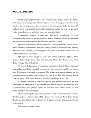 4
AGRADECIMENTOS
Relutei um pouco pra fazer essa parte porque eu sabia desde o começo que é muita
gente que eu tenho de agradecer. Desde colegas do curso, do colégio, do trabalho, do ex-
trabalho, são muitas pessoas e é possível que eu não consiga citar todos por nome. De
qualquer forma, esses que não foram citados diretamente saibam que toda vez que eu vir
vocês, sempre lembrarei o apoio (por menor que tenha sido) dado.
Primeiramente agradeço a meus pais pelo apoio incondicional em meus
empreendimentos, tanto em sentido emocional, quanto financeiro, jamais será esquecido
por mim (talvez quando eu estiver com Alzheimer daqui há 83 anos).
Agradeço profundamente ao meu orientador, Professor Hermano Perrelli, que foi
muito paciente e extremamente prestativo comigo durante a elaboração deste trabalho.
Apesar de muito atarefado, mostrou-se pronto pra ajudar a qualquer momento com seu
conhecimento da área e raciocínio.
Agradeço aos meus colegas de curso (por ordem alfabética): Apebão, Arara,
Alysson, Borba, Braga, Caio, Felipe Fifo, Jera, João Doido, João Paulo, Leila, Mário,
Rafael Formiga, Reaf, Riffa e Sosô.
Ao pessoal da Educandus, primeiramente ao Professor Ricardo Lessa pela grande
oportunidade concedida a mim desde o começo do curso, assim como também por ser uma
fonte de inspiração pela grande pessoa que é. Mas também a outros que passaram por lá e
me ensinaram muitas lições: Mestre Tairone, Tia Laís, Bruna, Léo, João Augusto, Ricardo
Teixeira, Teoria, enfim, muito obrigado a todos pelo aprendizado do dia a dia!
A Provider Sistemas e os caras de lá, pois foi nesse ambiente de trabalho que pude
ver na prática os benefícios de se usar métodos ágeis. Marcos Pereira e Igor Macaúbas eram
os pioneiros nisso, mas agradeço a todos por esclarecer coisas sobre o assunto e a abrir
minha mente para novas tecnologias.
Obviamente não podia esquecer da galerinha do CPI. Foi onde “a instiga” começou.
A todo o grupo de estudiosos: Bruno BB, Jefferson Fefa, Humberto Panzá, Paulo Bolado,
Renata, Ana Rita, Zoby e todos os demais que de alguma forma me inspiraram a conseguir
essa conquista.
Enfim, muito obrigado a todos!
 