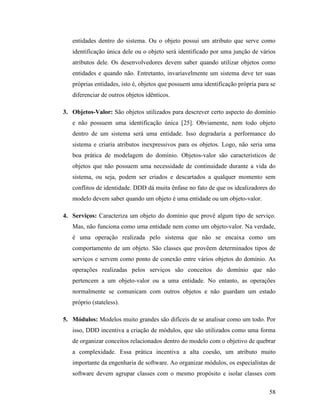 58
entidades dentro do sistema. Ou o objeto possui um atributo que serve como
identificação única dele ou o objeto será identificado por uma junção de vários
atributos dele. Os desenvolvedores devem saber quando utilizar objetos como
entidades e quando não. Entretanto, invariavelmente um sistema deve ter suas
próprias entidades, isto é, objetos que possuem uma identificação própria para se
diferenciar de outros objetos idênticos.
3. Objetos-Valor: São objetos utilizados para descrever certo aspecto do domínio
e não possuem uma identificação única [25]. Obviamente, nem todo objeto
dentro de um sistema será uma entidade. Isso degradaria a performance do
sistema e criaria atributos inexpressivos para os objetos. Logo, não seria uma
boa prática de modelagem do domínio. Objetos-valor são característicos de
objetos que não possuem uma necessidade de continuidade durante a vida do
sistema, ou seja, podem ser criados e descartados a qualquer momento sem
conflitos de identidade. DDD dá muita ênfase no fato de que os idealizadores do
modelo devem saber quando um objeto é uma entidade ou um objeto-valor.
4. Serviços: Caracteriza um objeto do domínio que provê algum tipo de serviço.
Mas, não funciona como uma entidade nem como um objeto-valor. Na verdade,
é uma operação realizada pelo sistema que não se encaixa como um
comportamento de um objeto. São classes que provêem determinados tipos de
serviços e servem como ponto de conexão entre vários objetos do domínio. As
operações realizadas pelos serviços são conceitos do domínio que não
pertencem a um objeto-valor ou a uma entidade. No entanto, as operações
normalmente se comunicam com outros objetos e não guardam um estado
próprio (stateless).
5. Módulos: Modelos muito grandes são difíceis de se analisar como um todo. Por
isso, DDD incentiva a criação de módulos, que são utilizados como uma forma
de organizar conceitos relacionados dentro do modelo com o objetivo de quebrar
a complexidade. Essa prática incentiva a alta coesão, um atributo muito
importante da engenharia de software. Ao organizar módulos, os especialistas de
software devem agrupar classes com o mesmo propósito e isolar classes com
 