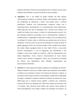 59
propósitos diferentes. Para haver boa integração entre os módulos, devem existir
interfaces bem definidas e acessíveis de dentro de outros módulos.
6. Aggregates: Esse é um padrão de projeto bastante útil para eliminar
relacionamentos complexos no domínio. Muitos relacionamentos entre objetos
são complicados de administrar e muitas vezes podem tornar o software
performático. Modelos com relacionamentos complexos sofrem com a
manutenção destes, principalmente se os relacionamentos forem bidirecionais.
DDD prega que este tipo de modelagem não é eficiente [25]. Portanto, um
modelo do domínio deve possuir o mínimo de relacionamentos possível. Um
dos principais problemas encontrados com os relacionamentos complexos e
multidirecionais é a dependência criada entre os objetos. Caso um objeto precise
ser deletado do sistema, todas as referências que apontam para ele devem ser
notificadas. O mesmo ocorre no caso de uma atualização no estado do objeto. O
padrão aggregates resolve isso de forma simples. Como o próprio nome sugere,
são criados objetos agregados dentro de outro objeto. Porém, a única parte
acessível externamente é a raiz do Aggregates, que normalmente é uma
entidade. É uma forma simples de substituir a idéia de relacionamentos por
objetos dependentes. Assim, evitam-se relacionamentos de outros objetos
externos com os internos ao Aggregates. Assim, caso a raiz precise ser deletada
do sistema, suas dependências serão deletadas conjuntamente sem
processamentos demorados.
7. Factories: É comum aparecerem objetos complexos na modelagem do domínio.
Objetos complexos seriam, por exemplo, objetos que encapsulam outros objetos
ou objetos com construtores extensos. No momento de instanciar os objetos, os
construtores desses objetos tornam-se muito grandes, complicando a legibilidade
do código e separando o modelo do domínio do domínio no mundo real. Como
DDD prega que os sistemas devem espelhar o domínio real, construtores
extensos não devem ser utilizados [25]. Além disso, objetos não deveriam criar
a si próprios. Mas, deveriam existir objetos que criassem outros objetos de
forma descomplicada. Esses objetos criadores são chamados de Factories. As
 