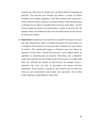 60
Factories não fazem parte do domínio real, mas fazem parte da modelagem da
aplicação. Elas provêem uma interface que abstrai a criação de objetos
complexos, por exemplo, Aggregates. Além disso, Factories não exigem que o
cliente referencie classes concretas ao instanciar objetos. Toda informação para
a obtenção do novo objeto é escondida dentro da Factory deste objeto. Existem
diversos padrões de projetos que implementam o modelo de Factories [26]. De
qualquer forma, uma instância do tipo Carro seria obtida através de uma Factory
de Carros, por exemplo.
8. Repositórios: O propósito de um repositório é encapsular toda lógica necessária
para obter referências de objetos. Os objetos do domínio não terão de lidar com
a camada de infra-estrutura do sistema para obter referências de outros objetos
do domínio. Eles simplesmente pegam as referências para esses objetos no
repositório. Dessa forma, o modelo fica mais claro e coeso. Objetos podem ser
guardados no repositório para uso posterior. Além disso, caso o repositório
receba uma requisição por uma referência que ele não possua, ele sempre pode
obter esta referência da camada de infra-estrutura. De qualquer forma, o
repositório age como um local de persistência dos objetos acessíveis
globalmente. Dessa maneira, a camada de infra-estrutura será invocada bem
menos do que anteriormente (num modelo sem repositório). Essa técnica
confere agilidade e simplicidade ao sistema [26].
 