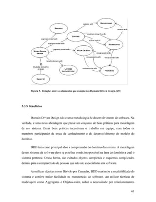 61
Figura 5. Relações entre os elementos que compõem o Domain Driven Design. [25]
3.3.5 Benefícios
Domain Driven Design não é uma metodologia de desenvolvimento de software. Na
verdade, é uma nova abordagem que provê um conjunto de boas práticas para modelagem
de um sistema. Essas boas práticas incentivam o trabalho em equipe, com todos os
membros participando da troca de conhecimento e do desenvolvimento do modelo do
domínio.
DDD tem como principal alvo a compreensão do domínio do sistema. A modelagem
de um sistema de software deve se espelhar o máximo possível na área de domínio a qual o
sistema pertence. Dessa forma, são evitados objetos complexos e esquemas complicados
demais para a compreensão de pessoas que não são especialistas em software.
Ao utilizar técnicas como Divisão por Camadas, DDD maximiza a escalabilidade do
sistema e confere maior facilidade na manutenção do software. Ao utilizar técnicas de
modelagem como Aggregates e Objetos-valor, reduz a necessidade por relacionamentos
 