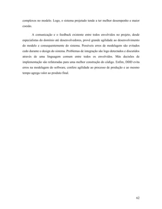 62
complexos no modelo. Logo, o sistema projetado tende a ter melhor desempenho e maior
coesão.
A comunicação e o feedback existente entre todos envolvidos no projeto, desde
especialistas do domínio até desenvolvedores, provê grande agilidade ao desenvolvimento
do modelo e consequentemente do sistema. Possíveis erros de modelagem são evitados
cedo durante o design do sistema. Problemas de integração são logo detectados e discutidos
através de uma linguagem comum entre todos os envolvidos. Más decisões de
implementação são refatoradas para uma melhor construção do código. Enfim, DDD evita
erros na modelagem do software, confere agilidade ao processo de produção e ao mesmo
tempo agrega valor ao produto final.
 