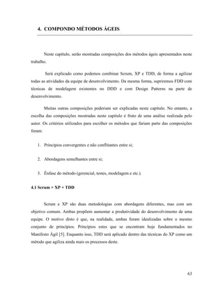 63
4. COMPONDO MÉTODOS ÁGEIS
Neste capítulo, serão mostradas composições dos métodos ágeis apresentados neste
trabalho.
Será explicado como podemos combinar Scrum, XP e TDD, de forma a agilizar
todas as atividades da equipe de desenvolvimento. Da mesma forma, supriremos FDD com
técnicas de modelagem existentes no DDD e com Design Patterns na parte de
desenvolvimento.
Muitas outras composições poderiam ser explicadas neste capítulo. No entanto, a
escolha das composições mostradas neste capítulo é fruto de uma análise realizada pelo
autor. Os critérios utilizados para escolher os métodos que fariam parte das composições
foram:
1. Princípios convergentes e não conflitantes entre si;
2. Abordagens semelhantes entre si;
3. Ênfase do método (gerencial, testes, modelagem e etc.).
4.1 Scrum + XP + TDD
Scrum e XP são duas metodologias com abordagens diferentes, mas com um
objetivo comum. Ambas propõem aumentar a produtividade do desenvolvimento de uma
equipe. O motivo disto é que, na realidade, ambas foram idealizadas sobre o mesmo
conjunto de princípios. Princípios estes que se encontram hoje fundamentados no
Manifesto Ágil [5]. Enquanto isso, TDD será aplicado dentro das técnicas do XP como um
método que agiliza ainda mais os processos deste.
 