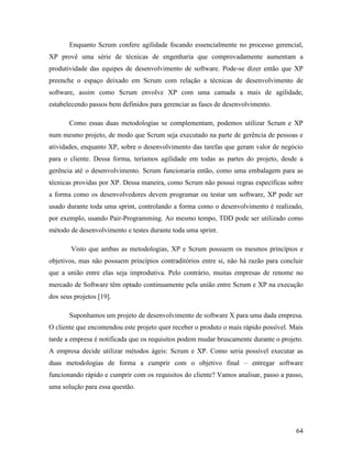 64
Enquanto Scrum confere agilidade focando essencialmente no processo gerencial,
XP provê uma série de técnicas de engenharia que comprovadamente aumentam a
produtividade das equipes de desenvolvimento de software. Pode-se dizer então que XP
preenche o espaço deixado em Scrum com relação a técnicas de desenvolvimento de
software, assim como Scrum envolve XP com uma camada a mais de agilidade,
estabelecendo passos bem definidos para gerenciar as fases de desenvolvimento.
Como essas duas metodologias se complementam, podemos utilizar Scrum e XP
num mesmo projeto, de modo que Scrum seja executado na parte de gerência de pessoas e
atividades, enquanto XP, sobre o desenvolvimento das tarefas que geram valor de negócio
para o cliente. Dessa forma, teríamos agilidade em todas as partes do projeto, desde a
gerência até o desenvolvimento. Scrum funcionaria então, como uma embalagem para as
técnicas providas por XP. Dessa maneira, como Scrum não possui regras específicas sobre
a forma como os desenvolvedores devem programar ou testar um software, XP pode ser
usado durante toda uma sprint, controlando a forma como o desenvolvimento é realizado,
por exemplo, usando Pair-Programming. Ao mesmo tempo, TDD pode ser utilizado como
método de desenvolvimento e testes durante toda uma sprint.
Visto que ambas as metodologias, XP e Scrum possuem os mesmos princípios e
objetivos, mas não possuem princípios contraditórios entre si, não há razão para concluir
que a união entre elas seja improdutiva. Pelo contrário, muitas empresas de renome no
mercado de Software têm optado continuamente pela união entre Scrum e XP na execução
dos seus projetos [19].
Suponhamos um projeto de desenvolvimento de software X para uma dada empresa.
O cliente que encomendou este projeto quer receber o produto o mais rápido possível. Mais
tarde a empresa é notificada que os requisitos podem mudar bruscamente durante o projeto.
A empresa decide utilizar métodos ágeis: Scrum e XP. Como seria possível executar as
duas metodologias de forma a cumprir com o objetivo final – entregar software
funcionando rápido e cumprir com os requisitos do cliente? Vamos analisar, passo a passo,
uma solução para essa questão.
 