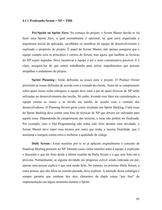 65
4.1.1 Praticando Scrum + XP + TDD
Pré-Sprint ou Sprint Zero: No começo do projeto, o Scrum Master decide se irá
fazer uma Sprint Zero, a qual normalmente é opcional, na qual seria organizada a
arquitetura inicial da aplicação, escolhidos os membros da equipe de desenvolvimento e
explicado o propósito do projeto. É papel do Scrum Master, não apenas assegurar que a
equipe cumpra com os princípios e valores do Scrum, mas agora, que também as técnicas
do XP sejam seguidas. Deve incentivar a equipe a ser o mais comunicativa possível. E é
claro, assegurá-los de que estará trabalhando para retirar impedimentos que possam
atrapalhar o andamento do projeto.
Sprint Planning : Serão definidas as issues para o projeto. O Product Owner
priorizará as issues definidas de acordo com a vontade do cliente. Antes de se comprometer
sobre quais issues serão entregues, a equipe deve estar a par de quais técnicas de XP serão
utilizadas no desenvolvimento das tarefas. Só então, levando esse fator em consideração, a
equipe estima as issues e as divide em tarefas de acordo com a vontade dos
desenvolvedores. O Planning deverá gerar como resultado um Sprint Backlog. Cada issue
do Sprint Backlog deve conter uma lista de técnicas de XP que devem ser utilizadas para
aquela issue. Dependendo do cumprimento das técnicas, a issue não poderá ser finalizada.
Por exemplo, caso o Pair-Programming não tenha sido feito durante uma atividade, o
Scrum Master deve repor essa técnica por outra que tenha a mesma finalidade, que é
aumentar a margem contra erros e melhorar a qualidade do código.
Daily Scrum : Essas reuniões por si só já aplicam originalmente o conceito de
Stand-up Meeting presente no XP. Durante essas curtas reuniões entre a equipe, é explicado
e discutido o que foi feito desde a última reunião de Daily Scrum e o que será feito até a
próxima. Normalmente, se alguma atividade em progresso estiver sendo realizada em par,
apenas uma pessoa explica o que está sendo feito. No entanto, no próximo Daily Scrum, a
outra pessoa, que não falou na reunião passada, deve explicar. A intenção dessa estratégia é
sempre garantir que nenhum dos dois elementos da dupla esteja “por fora” da
implementação em algum momento durante a Sprint.
 
