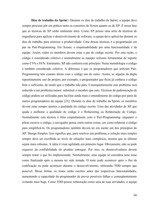 66
Dias de trabalho da Sprint : Durante os dias de trabalho da Sprint, a equipe deve
sempre procurar pôr em prática tanto os conceitos de Scrum quanto os de XP. É nessa fase
que as técnicas de XP serão realmente úteis. Como XP possui uma série de técnicas de
engenharia para agilizar o desenvolvimento de software, a equipe deve aplicá-las durante os
dias de trabalho para otimizar a produtividade. Uma dessas técnicas é a programação em
par ou Pair-Programming. Em Scrum, a responsabilidade por uma funcionalidade é da
equipe. Assim, todos os membros devem estar a par do código escrito. Por esta razão, o
código é considerado coletivo e normalmente as equipes utilizam ferramentas de suporte
como CVS e SVN. Entretanto, XP não contraria este princípio. Nesta metodologia o código
é também considerado coletivo. A diferença é que os programadores que utilizam Pair-
Programming têm contato direto com o código um do outro. Assim, se alguém da dupla
repentinamente sair do projeto, por exemplo, o programador que ficou já conhece o código
bem o suficiente, de modo que o trabalho não pára. Consequentemente este problema será
reduzido a um problema menor: substituir o membro que saiu. Técnicas de padronização de
código podem ser utilizadas para facilitar ainda mais o entendimento do código por parte de
outros programadores da equipe [21]. Durante os dias de trabalho da Sprint, os membros
devem estar sempre atentos a qualidade do código escrito. Uma das atividades de XP que
ajuda a melhorar a qualidade do código é o Refactoring ou Refatoração do Código.
Normalmente esta técnica é feita conjuntamente com o Pair-Programming: enquanto o
piloto escreve o código, o navegador pensa, entre outras coisas, em como refatorar o código
para simplificá-lo. Os programadores também devem ter em mente um dos princípios do
XP: Design Simples. Isso significa que, para resolver um problema, a solução mais simples
sempre deve ser escolhida ao invés de soluções mais complexas, mesmo que as últimas
sejam mais robustas. A idéia é visar agilidade em primeiro lugar. Obviamente, não se pode
esquecer da confiabilidade do produto entregue. Por isso, os desenvolvedores devem
sempre testar o que foi implementado. Normalmente, uma equipe só considera uma issue
como finalizada após a mesma ter sido testada. O teste pode acontecer após o fim da
codificação ou pode acontecer durante o desenvolvimento, utilizando TDD sempre que
possível. Dessa forma, os testes serão escritos antes das respectivas funcionalidades,
aumentando a capacidade do programador de prever possíveis falhas e conseqüentemente
evitando mais bugs. Como TDD possui refatoração como uma de suas atividades, a equipe
 