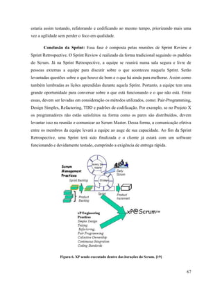67
estaria assim testando, refatorando e codificando ao mesmo tempo, priorizando mais uma
vez a agilidade sem perder o foco em qualidade.
Conclusão da Sprint: Essa fase é composta pelas reuniões de Sprint Review e
Sprint Retrospective. O Sprint Review é realizado da forma tradicional seguindo os padrões
do Scrum. Já na Sprint Retrospective, a equipe se reunirá numa sala segura e livre de
pessoas externas a equipe para discutir sobre o que aconteceu naquela Sprint. Serão
levantadas questões sobre o que houve de bom e o que há ainda para melhorar. Assim como
também lembradas as lições aprendidas durante aquela Sprint. Portanto, a equipe tem uma
grande oportunidade para conversar sobre o que está funcionando e o que não está. Entre
essas, devem ser levadas em consideração os métodos utilizados, como: Pair-Programming,
Design Simples, Refactoring, TDD e padrões de codificação. Por exemplo, se no Projeto X
os programadores não estão satisfeitos na forma como os pares são distribuídos, devem
levantar isso na reunião e comunicar ao Scrum Master. Dessa forma, a comunicação efetiva
entre os membros da equipe levará a equipe ao auge de sua capacidade. Ao fim da Sprint
Retrospective, uma Sprint terá sido finalizada e o cliente já estará com um software
funcionando e devidamente testado, cumprindo a exigência de entrega rápida.
Figura 6. XP sendo executado dentro das iterações do Scrum. [19]
 