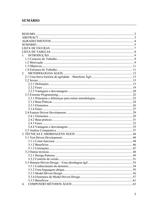 5
SUMÁRIO
RESUMO ...............................................................................................................................2
ABSTRACT ...........................................................................................................................3
AGRADECIMENTOS...........................................................................................................4
SUMÁRIO..............................................................................................................................5
LISTA DE FIGURAS ............................................................................................................7
LISTA DE TABELAS ...........................................................................................................8
1. INTRODUÇÃO..............................................................................................................9
1.1 Contexto do Trabalho...................................................................................................9
1.2 Motivação.....................................................................................................................9
1.3 Objetivos.....................................................................................................................11
1.4 Estrutura do Trabalho.................................................................................................11
2. METODOLOGIAS ÁGEIS..........................................................................................12
2.1 Uma breve história de agilidade – Manifesto Ágil.....................................................13
2.2 Scrum..........................................................................................................................15
2.2.1 Definições............................................................................................................15
2.2.2 Fases ....................................................................................................................19
2.2.3 Vantagens e desvantagens ...................................................................................20
2.3 Extreme Programming................................................................................................22
2.3.1 Princípios e diferenças para outras metodologias................................................23
2.3.2 Boas Práticas .......................................................................................................24
2.3.3 Elementos ............................................................................................................26
2.3.4 Fases ....................................................................................................................27
2.4 Feature Driven Development......................................................................................29
2.4.1 Elementos ............................................................................................................29
2.4.2 Boas práticas........................................................................................................31
2.4.3 Fases ....................................................................................................................32
2.4.4 Vantagens e desvantagens ...................................................................................35
2.5 Análise Comparativa ..................................................................................................37
3. TÉCNICAS E ABORDAGENS ÁGEIS ..........................................................................44
3.1 Test Driven Development...........................................................................................44
3.1.1 Como funciona ....................................................................................................44
3.1.2 Benefícios............................................................................................................46
3.1.3 Limitações ...........................................................................................................47
3.2 Outras técnicas............................................................................................................48
3.2.1 Design Patterns....................................................................................................49
3.2.2 Controle de versão...............................................................................................51
3.3 Domain Driven Design – Uma abordagem ágil .........................................................53
3.3.1 Conhecimento do domínio...................................................................................54
3.3.2 Uma linguagem ubíqua........................................................................................55
3.3.3 Model Driven Design ..........................................................................................56
3.3.4 Elementos do Model Driven Design ...................................................................57
3.3.5 Benefícios............................................................................................................61
4. COMPONDO MÉTODOS ÁGEIS ..............................................................................63
 