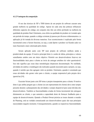 68
4.1.2 Vantagens da composição
O uso das técnicas de XP e TDD dentro de um projeto de software causam uma
grande melhoria na qualidade do código. Apesar de cada uma das práticas influenciar
diferentes aspectos do código, em conjunto elas têm um efeito profundo na melhoria da
qualidade do produto final. Entretanto, esse efeito na qualidade do produto só é notado após
um período de tempo, quando o código existente já passou por diversos refatoramentos e a
aplicação já foi testada de diversas maneiras. Esse acontecimento é explicado pela forma
incremental como o Scrum funciona, ou seja, a cada Sprint o produto vai ficando cada vez
mais funcional e mais valorizado pelo cliente.
Scrum aplicado junto com XP num projeto de software melhora ainda a
produtividade da equipe. O motivo principal disto é a união de idéias, princípios e valores
semelhantes unidos com um único objetivo: Permitir aos desenvolvedores focar-se em
funcionalidades úteis para o cliente ao invés de entregar artefatos de valor questionável.
Isso não significa que essas duas metodologias desprezem documentação. Na realidade,
atividades de análise e modelagem são realizados quando necessário para o projeto, ou seja,
quando é sentido que elas agregam valor ao produto. Entretanto, quando é constatado que
essas atividades não geram valor para o cliente, a equipe responsável pelo projeto deve
ignorá-las [19].
Executar Scrum junto com XP torna o projeto transparente para o cliente. O motivo
disto é que ambas pregam que o cliente (ou um representante do cliente) deve estar sempre
presente durante o planejamento das atividades e sempre disponível para sanar dúvidas dos
desenvolvedores. Também as funcionalidades criadas de forma incremental são entregues
diretamente ao cliente, o que aumenta a capacidade deste de fornecer feedbacks para a
equipe de desenvolvimento. Quando o Product Owner prioriza as issues durante a reunião
de Planning, está na verdade comunicando aos desenvolvedores quais são suas principais
necessidades naquele momento. Consequentemente, quando as respectivas funcionalidades
 