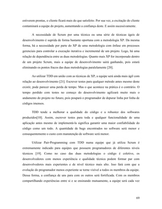 69
estiverem prontas, o cliente ficará mais do que satisfeito. Por sua vez, a excitação do cliente
contaminará a equipe do projeto, aumentando a confiança deste. E assim sucessivamente.
A necessidade de Scrum por uma técnica ou uma série de técnicas ágeis de
desenvolvimento é suprida de forma bastante oportuna com a metodologia XP. Da mesma
forma, há a necessidade por parte do XP de uma metodologia com ênfase em processos
gerenciais para controlar a execução iterativa e incremental de um projeto. Logo, há uma
relação de dependência entre as duas metodologias. Quanto mais XP for incorporado dentro
de um projeto Scrum, mais a equipe de desenvolvimento sairá ganhando, pois estará
eliminando os pontos fracos das duas metodologias paralelamente [20].
Ao utilizar TDD em união com as técnicas de XP, a equipe será ainda mais ágil com
relação ao desenvolvimento [21]. Escrever testes para qualquer método antes mesmo deste
existir, pode parecer uma perda de tempo. Mas o que acontece na prática é o contrário. O
tempo perdido com testes no começo do desenvolvimento agilizará muito mais o
andamento do projeto no futuro, pois poupará o programador de depurar linha por linha de
códigos imensos.
TDD tende a melhorar a qualidade do código e a robustez dos softwares
produzidos[10]. Assim, escrever testes para toda e qualquer funcionalidade de uma
aplicação antes mesmo de implementá-la significa garantir uma maior confiabilidade do
código como um todo. A quantidade de bugs encontrados no software será menor e
consequentemente o custo com manutenção de software será menor.
Utilizar Pair-Programming com TDD numa equipe que já utiliza Scrum é
extremamente indicado para equipes que possuem programadores de diferentes níveis
técnicos [19]. Como no caso das duas metodologias o código é coletivo, os
desenvolvedores com menos experiência e qualidade técnica podem formar par com
desenvolvedores mais experientes e de nível técnico mais alto. Isso fará com que a
evolução do programador menos experiente se torne visível a todos os membros da equipe.
Dessa forma, a confiança de uns para com os outros será fortificada. Com os membros
compartilhando experiências entre si e se ensinando mutuamente, a equipe será cada vez
 