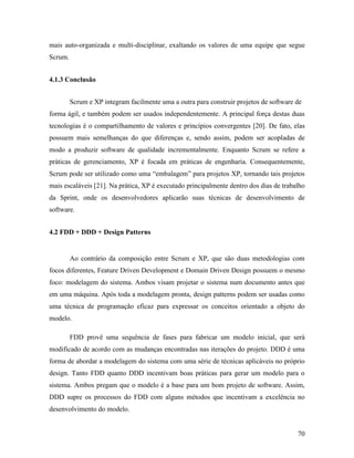 70
mais auto-organizada e multi-disciplinar, exaltando os valores de uma equipe que segue
Scrum.
4.1.3 Conclusão
Scrum e XP integram facilmente uma a outra para construir projetos de software de
forma ágil, e também podem ser usados independentemente. A principal força destas duas
tecnologias é o compartilhamento de valores e princípios convergentes [20]. De fato, elas
possuem mais semelhanças do que diferenças e, sendo assim, podem ser acopladas de
modo a produzir software de qualidade incrementalmente. Enquanto Scrum se refere a
práticas de gerenciamento, XP é focada em práticas de engenharia. Consequentemente,
Scrum pode ser utilizado como uma “embalagem” para projetos XP, tornando tais projetos
mais escaláveis [21]. Na prática, XP é executado principalmente dentro dos dias de trabalho
da Sprint, onde os desenvolvedores aplicarão suas técnicas de desenvolvimento de
software.
4.2 FDD + DDD + Design Patterns
Ao contrário da composição entre Scrum e XP, que são duas metodologias com
focos diferentes, Feature Driven Development e Domain Driven Design possuem o mesmo
foco: modelagem do sistema. Ambos visam projetar o sistema num documento antes que
em uma máquina. Após toda a modelagem pronta, design patterns podem ser usadas como
uma técnica de programação eficaz para expressar os conceitos orientado a objeto do
modelo.
FDD provê uma sequência de fases para fabricar um modelo inicial, que será
modificado de acordo com as mudanças encontradas nas iterações do projeto. DDD é uma
forma de abordar a modelagem do sistema com uma série de técnicas aplicáveis no próprio
design. Tanto FDD quanto DDD incentivam boas práticas para gerar um modelo para o
sistema. Ambos pregam que o modelo é a base para um bom projeto de software. Assim,
DDD supre os processos do FDD com alguns métodos que incentivam a excelência no
desenvolvimento do modelo.
 
