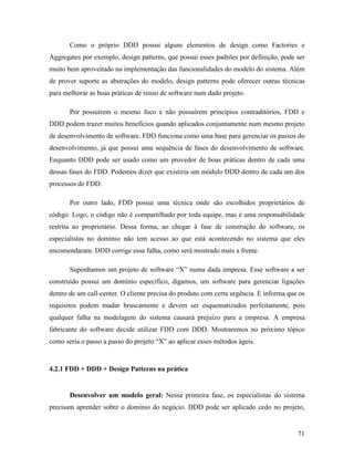 71
Como o próprio DDD possui alguns elementos de design como Factories e
Aggregates por exemplo, design patterns, que possui esses padrões por definição, pode ser
muito bem aproveitado na implementação das funcionalidades do modelo do sistema. Além
de prover suporte as abstrações do modelo, design patterns pode oferecer outras técnicas
para melhorar as boas práticas de reuso de software num dado projeto.
Por possuírem o mesmo foco e não possuírem princípios contraditórios, FDD e
DDD podem trazer muitos benefícios quando aplicados conjuntamente num mesmo projeto
de desenvolvimento de software. FDD funciona como uma base para gerenciar os passos do
desenvolvimento, já que possui uma sequência de fases do desenvolvimento de software.
Enquanto DDD pode ser usado como um provedor de boas práticas dentro de cada uma
dessas fases do FDD. Podemos dizer que existiria um módulo DDD dentro de cada um dos
processos de FDD.
Por outro lado, FDD possui uma técnica onde são escolhidos proprietários de
código. Logo, o código não é compartilhado por toda equipe, mas é uma responsabilidade
restrita ao proprietário. Dessa forma, ao chegar à fase de construção do software, os
especialistas no domínio não tem acesso ao que está acontecendo no sistema que eles
encomendaram. DDD corrige essa falha, como será mostrado mais a frente.
Suponhamos um projeto de software “X” numa dada empresa. Esse software a ser
construído possui um domínio específico, digamos, um software para gerenciar ligações
dentro de um call-center. O cliente precisa do produto com certa urgência. E informa que os
requisitos podem mudar bruscamente e devem ser esquematizados perfeitamente, pois
qualquer falha na modelagem do sistema causará prejuízo para a empresa. A empresa
fabricante do software decide utilizar FDD com DDD. Mostraremos no próximo tópico
como seria o passo a passo do projeto “X” ao aplicar esses métodos ágeis.
4.2.1 FDD + DDD + Design Patterns na prática
Desenvolver um modelo geral: Nessa primeira fase, os especialistas do sistema
precisam aprender sobre o domínio do negócio. DDD pode ser aplicado cedo no projeto,
 