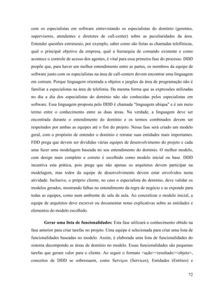 72
com os especialistas em software entrevistando os especialistas do domínio (gerentes,
supervisores, atendentes e diretores de call-center) sobre as peculiaridades da área.
Entender questões estruturais, por exemplo, saber como são feitas as chamadas telefônicas,
qual o principal objetivo da empresa, qual a hierarquia de comando existente e como
acontece o controle de acesso dos agentes, é vital para essa primeira fase do processo. DDD
propõe que, para haver um melhor entendimento entre as partes, os membros da equipe de
software junto com os especialistas na área de call-centers devem encontrar uma linguagem
em comum. Porque linguagem orientada a objetos e jargões da área de programação não é
familiar a especialistas na área de telefonia. Da mesma forma que as expressões utilizadas
no dia a dia dos especialistas do domínio não são conhecidas pelos especialistas em
software. Essa linguagem proposta pelo DDD é chamada "linguagem ubíqua" e é um meio
termo entre o conhecimento entre as duas áreas. Na verdade, a linguagem deve ser
encontrada durante o entendimento do domínio e os termos combinados devem ser
respeitados por ambas as equipes até o fim do projeto. Nessa fase será criado um modelo
geral, com o propósito de entender o domínio e retratar suas entidades mais importantes.
FDD prega que devem ser divididas várias equipes de desenvolvimento do projeto e cada
uma fazer uma modelagem baseada no seu entendimento do domínio. O melhor modelo,
com design mais completo e correto é escolhido como modelo inicial ou base. DDD
incentiva esta prática, pois prega que não apenas os arquitetos devem participar na
modelagem, mas todos da equipe de desenvolvimento devem estar envolvidos nesta
atividade. Inclusive, o próprio cliente, no caso o especialista do domínio, deve validar os
modelos gerados, mostrando falhas no entendimento da regra de negócio e as expondo para
todas as equipes, como num ambiente de sala de aula. Ao concretizar o modelo inicial, a
equipe de arquitetos deve escrever ou documentar notas explicativas sobre as entidades e
elementos do modelo escolhido.
Gerar uma lista de funcionalidades: Esta fase utilizará o conhecimento obtido na
fase anterior para criar tarefas no projeto. Uma equipe é selecionada para criar uma lista de
funcionalidades baseadas no modelo. Assim, é elaborada uma lista de funcionalidades do
sistema decompondo as áreas de domínio no modelo. Essas funcionalidades são pequenas
tarefas que geram valor para o cliente. Ao seguir o formato <ação><resultado><objeto>,
conceitos de DDD se sobressaem, como Serviços (Services), Entidades (Entities) e
 