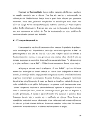 74
Construir por funcionalidade: Com o modelo preparado, não há mais o que fazer
no modelo encontrado para o sistema. Essa fase diz respeito a implementação ou
codificação das funcionalidades. Design Patterns provê boas soluções para problemas
recorrentes. Dessa forma, problemas não precisam ser pensados por muito tempo. Pois
existe um Design Pattern correspondente aquele problema. Entretanto, os desenvolvedores
podem decidir utilizar padrões de projeto para uma certa peculiaridade da funcionalidade
que seria transparente ao modelo. Ao final da implementação, os testes unitários são
escritos e aplicados, gerando mais feedbacks.
4.2.2 Vantagens da composição
Essa composição traz benefícios durante todo o processo de produção do software,
desde a modelagem até a implementação do código. Isso acontece pelo fato de DDD ser
parte integrante de cada uma das fases do FDD. Como o objetivo desses dois métodos é
fundamentalmente o mesmo, ou seja, prezar por uma estrutura sólida e flexível antes de
começar a construir, a composição deles reafirma suas características. Por não possuírem
princípios conflitantes entre si, DDD e FDD apóiam-se mutuamente durante todo o projeto.
A linguagem ubíqua é uma técnica bastante eficiente do DDD e pode ser útil antes
mesmo de a modelagem do sistema começar. Na fase de coleta de requisitos e estudo do
domínio, a construção de uma linguagem não-ambígua que esclareça termos obscuros entre
as partes é essencial para a compreensão do desejo do cliente. A linguagem é construída
durante a fase inicial do projeto, de modo que durante as iterações, a maioria dos termos já
estão estabelecidos como padrão da linguagem. As pessoas envolvidas falam esse novo
“idioma” sempre que estiverem se comunicando sobre o projeto. A linguagem é utilizada
tanto na comunicação falada, quanto na comunicação escrita, por meio de diagramas e
modelos preliminares. A equipe de desenvolvimento deve expressar os conceitos dessa
linguagem durante todo o projeto, até a codificação do sistema. Dessa forma, os
especialistas no domínio sempre irão entender o que está acontecendo no desenvolvimento
do software, podendo observar falhas no desenho do modelo e esclarecendo dúvidas dos
especialistas do sistema relativas ao domínio em qualquer fase do projeto.
 
