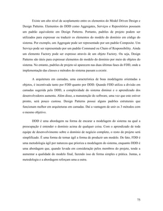75
Existe um alto nível de acoplamento entre os elementos do Model Driven Design e
Design Patterns. Elementos do DDD como Aggregates, Serviços e Repositórios possuem
um padrão equivalente em Design Patterns. Portanto, padrões de projeto podem ser
utilizados para expressar ou traduzir os elementos do modelo do domínio em código do
sistema. Por exemplo, um Aggregate pode ser representado por um padrão Composite. Um
Serviço pode ser representado por um padrão Command ou Chain of Responsibility. Ainda
um elemento Factory pode ser expresso através de um objeto Factory. Ou seja, Design
Patterns são úteis para expressar elementos do modelo do domínio por meio de objetos do
sistema. No entanto, padrões de projeto só aparecem nas duas últimas fases do FDD, onde a
implementação das classes e métodos do sistema passam a existir.
A arquitetura em camadas, uma característica de boas modelagens orientadas a
objetos, é incentivada tanto por FDD quanto por DDD. Quando FDD utiliza a divisão em
camadas sugerida pelo DDD, a complexidade do sistema diminui e o aprendizado dos
desenvolvedores aumenta. Além disso, a manutenção do software, uma vez que este estiver
pronto, será pouco custosa. Design Patterns possui alguns padrões estruturais que
funcionam melhor em arquiteturas em camadas. Daí a vantagem de unir os 3 métodos com
o mesmo objetivo.
DDD é uma abordagem na forma de encarar a modelagem do sistema na qual a
preocupação é entender o domínio acima de qualquer coisa. Com o aprendizado de toda
equipe de desenvolvimento sobre o domínio de negócio completo, o resto do projeto será
simplificado. É uma forma de tornar ágil a forma de produzir um modelo. De fato, FDD é
uma metodologia ágil por natureza que prioriza a modelagem do sistema, enquanto DDD é
uma abordagem que, quando levada em consideração pelos membros do projeto, tende a
aumentar a qualidade do modelo final, fazendo isso de forma simples e prática. Juntas, a
metodologia e a abordagem reforçam uma a outra.
 