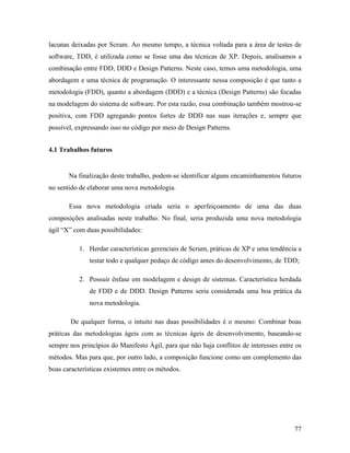 77
lacunas deixadas por Scrum. Ao mesmo tempo, a técnica voltada para a área de testes de
software, TDD, é utilizada como se fosse uma das técnicas de XP. Depois, analisamos a
combinação entre FDD, DDD e Design Patterns. Neste caso, temos uma metodologia, uma
abordagem e uma técnica de programação. O interessante nessa composição é que tanto a
metodologia (FDD), quanto a abordagem (DDD) e a técnica (Design Patterns) são focadas
na modelagem do sistema de software. Por esta razão, essa combinação também mostrou-se
positiva, com FDD agregando pontos fortes de DDD nas suas iterações e, sempre que
possível, expressando isso no código por meio de Design Patterns.
4.1 Trabalhos futuros
Na finalização deste trabalho, podem-se identificar alguns encaminhamentos futuros
no sentido de elaborar uma nova metodologia.
Essa nova metodologia criada seria o aperfeiçoamento de uma das duas
composições analisadas neste trabalho. No final, seria produzida uma nova metodologia
ágil “X” com duas possibilidades:
1. Herdar características gerenciais de Scrum, práticas de XP e uma tendência a
testar todo e qualquer pedaço de código antes do desenvolvimento, de TDD;
2. Possuir ênfase em modelagem e design de sistemas. Característica herdada
de FDD e de DDD. Design Patterns seria considerada uma boa prática da
nova metodologia.
De qualquer forma, o intuito nas duas possibilidades é o mesmo: Combinar boas
práticas das metodologias ágeis com as técnicas ágeis de desenvolvimento, baseando-se
sempre nos princípios do Manifesto Ágil, para que não haja conflitos de interesses entre os
métodos. Mas para que, por outro lado, a composição funcione como um complemento das
boas características existentes entre os métodos.
 