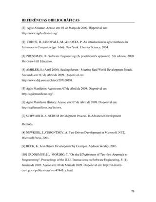 78
REFERÊNCIAS BIBLIOGRÁFICAS
[1] Agile Alliance. Acesso em: 01 de Março de 2009. Disponível em:
http://www.agilealliance.org/.
[2] COHEN, D., LINDVALL, M., & COSTA, P. An introduction to agile methods. In
Advances in Computers (pp. 1-66). New York: Elsevier Science, 2004.
[3] PRESSMAN, R. Software Engineering (A practitioner's approach). 5th edition, 2000.
Mc Graw-Hill Education.
[4] AMBLER, S. (April 2008). Scaling Scrum - Meeting Real World Development Needs.
Acessado em: 07 de Abril de 2009. Disponível em:
http://www.ddj.com/architect/207100381.
[5] Agile Manifesto: Acesso em: 07 de Abril de 2009. Disponível em:
http://agilemanifesto.org/ .
[6] Agile Manifesto History: Acesso em: 07 de Abril de 2009. Disponível em:
http://agilemanifesto.org/history.
[7] SCHWABER, K. SCRUM Development Process. In Advanced Development
Methods.
[8] NEWKIRK, J.,VORONTSOV, A. Test-Driven Development in Microsoft .NET,
Microsoft Press, 2004.
[9] BECK, K. Test-Driven Development by Example. Addison Wesley, 2003.
[10] ERDOGMUS, H., MORISIO, T. "On the Effectiveness of Test-first Approach to
Programming". Proceedings of the IEEE Transactions on Software Engineering, 31(1).
Janeiro de 2005. Acesso em: 08 de Maio de 2009. Disponível em: http://iit-iti.nrc-
cnrc.gc.ca/publications/nrc-47445_e.html.
 