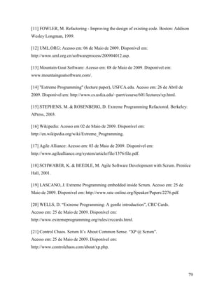 79
[11] FOWLER, M. Refactoring - Improving the design of existing code. Boston: Addison
Wesley Longman, 1999.
[12] UML.ORG: Acesso em: 06 de Maio de 2009. Disponível em:
http://www.uml.org.cn/softwareprocess/200904012.asp.
[13] Mountain Goat Software: Acesso em: 08 de Maio de 2009. Disponível em:
www.mountaingoatsoftware.com/.
[14] "Extreme Programming" (lecture paper), USFCA.edu. Acesso em: 26 de Abril de
2009. Disponível em: http://www.cs.usfca.edu/~parrt/course/601/lectures/xp.html.
[15] STEPHENS, M. & ROSENBERG, D. Extreme Programming Refactored. Berkeley:
APress, 2003.
[16] Wikipedia: Acesso em 02 de Maio de 2009. Disponível em:
http://en.wikipedia.org/wiki/Extreme_Programming.
[17] Agile Alliance: Acesso em: 03 de Maio de 2009. Disponível em:
http://www.agilealliance.org/system/article/file/1376/file.pdf.
[18] SCHWABER, K. & BEEDLE, M. Agile Software Development with Scrum. Prentice
Hall, 2001.
[19] LASCANO, J. Extreme Programming embedded inside Scrum. Acesso em: 25 de
Maio de 2009. Disponível em: http://www.sstc-online.org/Speaker/Papers/2276.pdf.
[20] WELLS, D. “Extreme Programming: A gentle introduction”, CRC Cards.
Acesso em: 25 de Maio de 2009. Disponível em:
http://www.extremeprogramming.org/rules/crccards.html.
[21] Control Chaos. Scrum It’s About Common Sense. “XP @ Scrum”.
Acesso em: 25 de Maio de 2009. Disponível em:
http://www.controlchaos.com/about/xp.php.
 