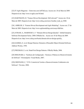 80
[22] IT-Agile Magazine – Entrevista com Jeff DeLuca. Acesso em: 26 de Maio de 2009.
Disponível em: http://www.it-agile.com/56.html.
[23] HARTMANN, D. “Feature Driven Development: Still relevant?” Acesso em: 26 de
Maio de 2009. Disponível em: http://www.infoq.com/news/Another_look_at_FDD.
[24] AMBLER, S. “Feature Driven Development and Agile Modeling”. Acesso em: 27 de
Maio de 2009. Disponível em: http://www.agilemodeling.com/essays/fdd.htm.
[25] AVRAM, A., MARINESCU, F. “Domain-Driven Design Quickly”. InfoQ Enterprise
Software Development Series. 2006 C4Media Inc. Acesso em: 03 de Março de 2009.
Disponível em: http://www.infoq.com/books/domain-driven-design-quickly.
[26] GAMMA, E. et al. Design Patterns: Elements of Reusable Object-Oriented Software.
Addison Wesley, 1994.
[27] FREEMAN, E. et al. Head First Design Patterns. O'Reilly Media, 2004.
[28] MOLINARI, L. “Gerência de Configuração - Técnicas e Práticas no Desenvolvimento
do Software”. Florianópolis: Visual Books, 2007.
[29] CRISTIANO, C. “CVS: Controle de Versões e Desenvolvimento Colaborativo de
Software”. Novatec, 2004.
 