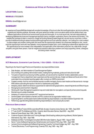 CURRICULUM VITAE OF PATRICIA KELLEY-DOWD
LOCATION:Coventry
MOBILE: 07933206079
EMAIL:tdowd93@gmail.com
SUMMARY
An experienced Support/MI/Data Analyst with excellent knowledge of Excel and other Microsoft applications, technical authoring
capabilityand reporting aptitude. Numerate, with good verbal and written communications skills and the abilityto learn new
software applications and technical environments quicklyand thoroughly. In mymost recent role, had sole responsibility for
developingdatabasestructuresandmanagementreportsfor senior managers,supervisors,finance, fee earners and funders. This
enabled the business to retain a maximum of legal aid funding following severe legal aid cuts and source more than a million
poundsof additionalfundingtoreplacefundinglostthroughlegalaid and local authoritycutbacks. I am looking for a role to extend
mydata analysis and problem solving skills and would like the opportunityto develop into a Business Intelligence role. I would
enjoythe opportunityto work with new datasets, more progressive analysis tools, more challenging mathematical algorithms and
the opportunityto be more involved in the interpretation and application of the information produced. As a data driven, though
empathic and goal driven person, I look for insights and solutions rather than problems and enjoysupporting clients, colleagues
and being a team member.
EMPLOYMENT
ICT MANAGER, COVENTRY LAW CENTRE, 1 OCT 2005 – 15 OCT 2016
Reportingto the Headof LegalPracticeandOperations,keyresponsibilitiesinclude:
 Data Analysis, and Administrationof CaseManagementSystem
 Documentingandupdatinginternaldatamodels,creatingtrainingmaterials,guidesandinstructionsforstaff
 Tenyears of experienceproducingmonthly,quarterly, annualandad hoc reportsfor funders,stakeholders,senior
management,financedepartment,team supervisorsandfee earners(Access, Crystal andAdvanced Excel) whichIthen
automatedintoa scheduledreportingsystem after movingto an SSRS environment
 Createda variety of ad hoc andscheduledreports to enablemanagers,finance,team leadersandfeeearnersto manage
KPIS beforeautomatingthereports in the form of dashboardsusingSSRS
 Analysing datato determine trendsto supportbids for externalfundingapplications,researchingtrendsandBI techniques
 Managingdocumentandform integration
 Workingwith Case Managementsuppliertomapandmodeldatainto newsystems andspecifyenhancementrequests
 Maintaining andupdateofwebsites
 Analysing of costsand procurementofICT equipmentandservices
 Generalsystem administrationofservers andPCs (outsourced asorganisationtrebledinsize)
 SupervisingAdmin andReceptionteamsbeforetransferringresponsibilityto a newAdministrationSupervisor role
 PerformingLegalAid billingbeforetransferringresponsibilityto a newCompanyAccountant
PREVIOUS EMPLOYMENT
 IT SeniorOfficer/Trainer(ECDL/Learndirect/Public Access),CoventryLibrary Service,Apr 1999 – Sept 2005
 IT Tutor(CLAIT PLUS/Advanced ECDL),Coventry Adult EducationService,Sept2002 – Aug 2005
 MaternalCareerBreak,Sept 1996 – Mar1999
 CustomerSupport,Information andTrainingManager (Worldleadingcellularplanningsoftware),MobileSystems
International,Aug 1993 – Sept 1996
 Database andNew TechnologiesConsultant,BIS InformationSystems, August 1990 – August 1993
 SeniorTrainer(SoftwareEngineering),WolverhamptonandCoventryITECs,Aug 1989 – Sept 1990
 Lecturer(CommunicationsandSoftwareEngineering),CoventryTechnicalCollege,Aug1987 – Aug 1989
 Trainer(Electronics,IT andProgramming),CoventryITEC,Aug 1985 – Aug 1987
 