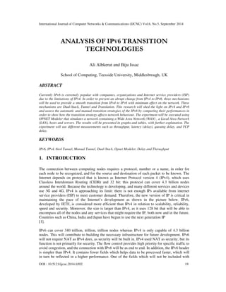 International Journal of Computer Networks & Communications (IJCNC) Vol.6, No.5, September 2014 
ANALYSIS OF IPV6 TRANSITION 
TECHNOLOGIES 
Ali Albkerat and Biju Issac 
School of Computing, Teesside University, Middlesbrough, UK 
ABSTRACT 
Currently IPv6 is extremely popular with companies, organizations and Internet service providers (ISP) 
due to the limitations of IPv4. In order to prevent an abrupt change from IPv4 to IPv6, three mechanisms 
will be used to provide a smooth transition from IPv4 to IPv6 with minimum effect on the network. These 
mechanisms are Dual-Stack, Tunnel and Translation. This research will shed the light on IPv4 and IPv6 
and assess the automatic and manual transition strategies of the IPv6 by comparing their performances in 
order to show how the transition strategy affects network behaviour. The experiment will be executed using 
OPNET Modeler that simulates a network containing a Wide Area Network (WAN) , a Local Area Network 
(LAN), hosts and servers. The results will be presented in graphs and tables, with further explanation. The 
experiment will use different measurements such as throughput, latency (delay), queuing delay, and TCP 
delay. 
KEYWORDS 
IPv6, IPv4, 6to4 Tunnel, Manual Tunnel, Dual-Stack, Opnet Modeler, Delay and Throughput 
1. INTRODUCTION 
The connection between computing nodes requires a protocol, number or a name, in order for 
each node to be recognized, and for the source and destination of each packet to be known. The 
Internet depends on protocol that is known as Internet Protocol version 4 (IPv4), which uses 
Classless Interdomain Routing (CIDR) and 32 bit: this protocol can cover 4.3 billion nodes 
around the world. Because the technology is developing, and many different services and devices 
use 3G and 4G, IPv4 is approaching its limit: there is not enough IPs available from internet 
service providers (ISP) to meet customer demand. Therefore, the new version of IP is critical in 
maintaining the pace of the Internet’s development as shown in the picture below. IPv6, 
developed by IETF, is considered more efficient than IPv4 in relation to scalability, reliability, 
speed and security. Moreover, the size is larger than IPv4, as it uses 128 bit that will be able to 
encompass all of the nodes and any services that might require the IP, both now and in the future. 
Countries such as China, India and Japan have begun to use the next generation IP 
[1]. 
IPv6 can cover 340 trillion, trillion, trillion nodes whereas IPv4 is only capable of 4.3 billion 
nodes. This will contribute to building the necessary infrastructure for future development. IPv6 
will not require NAT as IPv4 does, as security will be built in. IPv4 used NAT as security, but its 
function is not primarily for security. The flow control provides high priority for specific traffic to 
avoid congestion, and the connection with IPv6 will be as end to end. In addition, the IPv6 header 
is simpler than IPv4. It contains fewer fields which helps data to be processed faster, which will 
in turn be reflected in a higher performance. One of the fields which will not be included with 
DOI : 10.5121/ijcnc.2014.6502 19 
 
