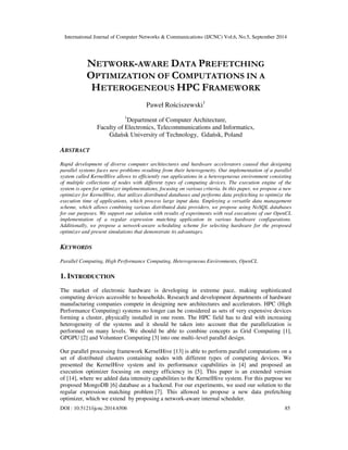 International Journal of Computer Networks & Communications (IJCNC) Vol.6, No.5, September 2014 
NETWORK-AWARE DATA PREFETCHING 
OPTIMIZATION OF COMPUTATIONS IN A 
HETEROGENEOUS HPC FRAMEWORK 
Paweł Rosciszewski1 
1Department of Computer Architecture, 
Faculty of Electronics, Telecommunications and Informatics, 
Gdansk University of Technology, Gdansk, Poland 
ABSTRACT 
Rapid development of diverse computer architectures and hardware accelerators caused that designing 
parallel systems faces new problems resulting from their heterogeneity. Our implementation of a parallel 
system called KernelHive allows to efficiently run applications in a heterogeneous environment consisting 
of multiple collections of nodes with different types of computing devices. The execution engine of the 
system is open for optimizer implementations, focusing on various criteria. In this paper, we propose a new 
optimizer for KernelHive, that utilizes distributed databases and performs data prefetching to optimize the 
execution time of applications, which process large input data. Employing a versatile data management 
scheme, which allows combining various distributed data providers, we propose using NoSQL databases 
for our purposes. We support our solution with results of experiments with real executions of our OpenCL 
implementation of a regular expression matching application in various hardware configurations. 
Additionally, we propose a network-aware scheduling scheme for selecting hardware for the proposed 
optimizer and present simulations that demonstrate its advantages. 
KEYWORDS 
Parallel Computing, High Performance Computing, Heterogeneous Environments, OpenCL 
1. INTRODUCTION 
The market of electronic hardware is developing in extreme pace, making sophisticated 
computing devices accessible to households. Research and development departments of hardware 
manufacturing companies compete in designing new architectures and accelerators. HPC (High 
Performance Computing) systems no longer can be considered as sets of very expensive devices 
forming a cluster, physically installed in one room. The HPC field has to deal with increasing 
heterogeneity of the systems and it should be taken into account that the parallelization is 
performed on many levels. We should be able to combine concepts as Grid Computing [1], 
GPGPU [2] and Volunteer Computing [3] into one multi–level parallel design. 
Our parallel processing framework KernelHive [13] is able to perform parallel computations on a 
set of distributed clusters containing nodes with different types of computing devices. We 
presented the KernelHive system and its performance capabilities in [4] and proposed an 
execution optimizer focusing on energy efficiency in [5]. This paper is an extended version 
of [14], where we added data intensity capabilities to the KernelHive system. For this purpose we 
proposed MongoDB [6] database as a backend. For our experiments, we used our solution to the 
regular expression matching problem [7]. This allowed to propose a new data prefetching 
optimizer, which we extend by proposing a network-aware internal scheduler. 
DOI : 10.5121/ijcnc.2014.6506 85 
 