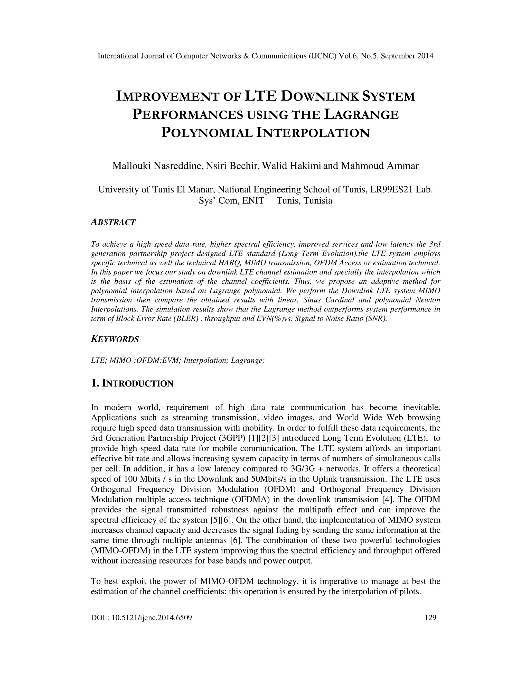 International Journal of Computer Networks & Communications (IJCNC) Vol.6, No.5, September 2014 
IMPROVEMENT OF LTE DOWNLINK SYSTEM 
PERFORMANCES USING THE LAGRANGE 
POLYNOMIAL INTERPOLATION 
Mallouki Nasreddine, Nsiri Bechir, Walid Hakimi and Mahmoud Ammar 
University of Tunis El Manar, National Engineering School of Tunis, LR99ES21 Lab. 
Sys’ Com, ENIT Tunis, Tunisia 
ABSTRACT 
To achieve a high speed data rate, higher spectral efficiency, improved services and low latency the 3rd 
generation partnership project designed LTE standard (Long Term Evolution).the LTE system employs 
specific technical as well the technical HARQ, MIMO transmission, OFDM Access or estimation technical. 
In this paper we focus our study on downlink LTE channel estimation and specially the interpolation which 
is the basis of the estimation of the channel coefficients. Thus, we propose an adaptive method for 
polynomial interpolation based on Lagrange polynomial. We perform the Downlink LTE system MIMO 
transmission then compare the obtained results with linear, Sinus Cardinal and polynomial Newton 
Interpolations. The simulation results show that the Lagrange method outperforms system performance in 
term of Block Error Rate (BLER) , throughput and EVN(%)vs. Signal to Noise Ratio (SNR). 
KEYWORDS 
LTE; MIMO ;OFDM;EVM; Interpolation; Lagrange; 
1. INTRODUCTION 
In modern world, requirement of high data rate communication has become inevitable. 
Applications such as streaming transmission, video images, and World Wide Web browsing 
require high speed data transmission with mobility. In order to fulfill these data requirements, the 
3rd Generation Partnership Project (3GPP) [1][2][3] introduced Long Term Evolution (LTE), to 
provide high speed data rate for mobile communication. The LTE system affords an important 
effective bit rate and allows increasing system capacity in terms of numbers of simultaneous calls 
per cell. In addition, it has a low latency compared to 3G/3G + networks. It offers a theoretical 
speed of 100 Mbits / s in the Downlink and 50Mbits/s in the Uplink transmission. The LTE uses 
Orthogonal Frequency Division Modulation (OFDM) and Orthogonal Frequency Division 
Modulation multiple access technique (OFDMA) in the downlink transmission [4]. The OFDM 
provides the signal transmitted robustness against the multipath effect and can improve the 
spectral efficiency of the system [5][6]. On the other hand, the implementation of MIMO system 
increases channel capacity and decreases the signal fading by sending the same information at the 
same time through multiple antennas [6]. The combination of these two powerful technologies 
(MIMO-OFDM) in the LTE system improving thus the spectral efficiency and throughput offered 
without increasing resources for base bands and power output. 
To best exploit the power of MIMO-OFDM technology, it is imperative to manage at best the 
estimation of the channel coefficients; this operation is ensured by the interpolation of pilots. 
DOI : 10.5121/ijcnc.2014.6509 129 
 