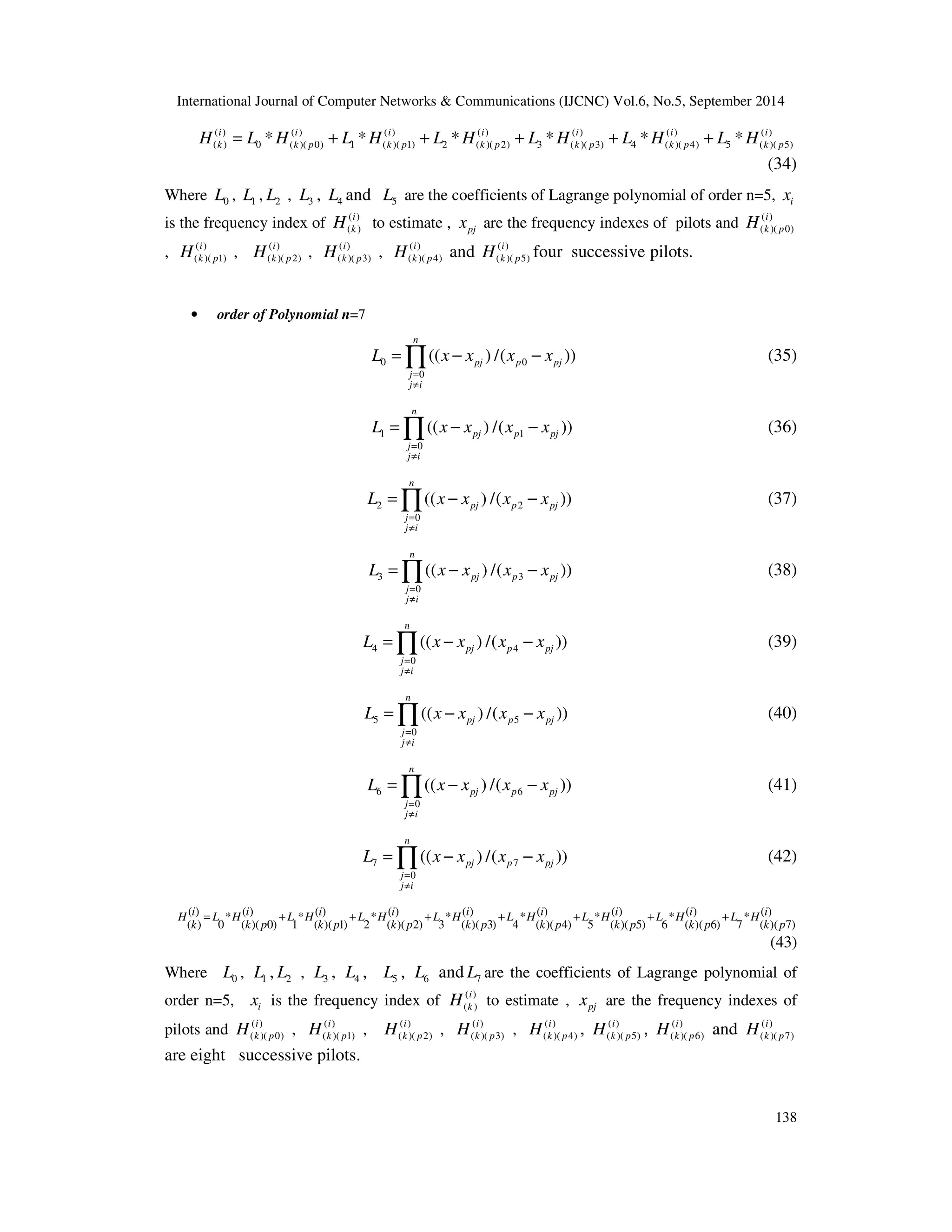 International Journal of Computer Networks  Communications (IJCNC) Vol.6, No.5, September 2014 
( ) ( ) ( ) ( ) ( ) ( ) ( ) 
( ) 0 ( )( 0) 1 ( )( 1) 2 ( )( 2) 3 ( )( 3) 4 ( )( 4) 5 ( )( 5) * * * * * * i i i i i i i 
k k p k p k H = L H + L H + L H p + L H k p + L H k p + L H k p 
(34) 
Where 0 L , 1 L , 2 L , 3 L , 4 L and 5 L are the coefficients of Lagrange polynomial of order n=5, i x 
is the frequency index of ( ) 
i 
k p H 
=Õ − − (35) 
=Õ − − (36) 
=Õ − − (37) 
=Õ − − (38) 
=Õ − − (39) 
=Õ − − (40) 
=Õ − − (41) 
=Õ − − (42) 
i 
k H to estimate , pj x are the frequency indexes of 
i 
k p H 
138 
H i 
to estimate , x are the frequency indexes of pilots and ( ) 
( k ) 
pj ( )( 0) 
, ( ) 
i 
k p H , ( ) 
( )( 1) 
i 
k p H , ( ) 
( )( 2) 
i 
k p H , ( ) 
( )( 3) 
i 
k p H and ( ) 
( )( 4) 
i 
k p H four successive pilots. 
( )( 5) 
• order of Polynomial n=7 
L x x x x 
0 0 
0 
(( ) /( )) 
n 
pj p pj 
= 
¹ 
j 
j i 
L x x x x 
1 1 
0 
(( ) /( )) 
n 
pj p pj 
= 
¹ 
j 
j i 
L x x x x 
2 2 
0 
(( ) /( )) 
n 
pj p pj 
= 
¹ 
j 
j i 
L x x x x 
3 3 
0 
(( ) /( )) 
n 
pj p pj 
= 
¹ 
j 
j i 
L x x x x 
4 4 
0 
(( ) /( )) 
n 
pj p pj 
= 
¹ 
j 
j i 
L x x x x 
5 5 
0 
(( ) /( )) 
n 
pj p pj 
= 
¹ 
j 
j i 
L x x x x 
6 6 
0 
(( ) /( )) 
n 
pj p pj 
= 
¹ 
j 
j i 
L x x x x 
7 7 
0 
(( ) /( )) 
n 
pj p pj 
= 
¹ 
j 
j i 
( ) * ( ) * ( ) * ( ) * ( ) * ( ) * ( ) * ( ) * ( ) 
( ) 0 ( )( 0) 1 ( )( 1) 2 ( )( 2) 3 ( )( 3) 4 ( )( 4) 5 ( )( 5) 6 ( )( 6) 7 ( )( 7) 
H i = L H i + L H i + L H i + L H i + L H i + L H i + L H i + 
L H i 
k k p k p k p k p k p k p k p k p 
(43) 
Where 0 L , 1 L , 2 L , 3 L , 4 L , 5 L , 6 L and 7 L are the coefficients of Lagrange polynomial of 
order n=5, i x is the frequency index of ( ) 
( ) 
pilots and ( ) 
i 
k p H , ( ) 
( )( 0) 
i 
k p H , ( ) 
( )( 1) 
i 
k p H , ( ) 
( )( 2) 
i 
k p H , ( ) 
( )( 3) 
i 
k p H , ( ) 
( )( 4) 
i 
k p H , ( ) 
( )( 5) 
i 
k p H and ( ) 
( )( 6) 
( )( 7) 
are eight successive pilots. 
 