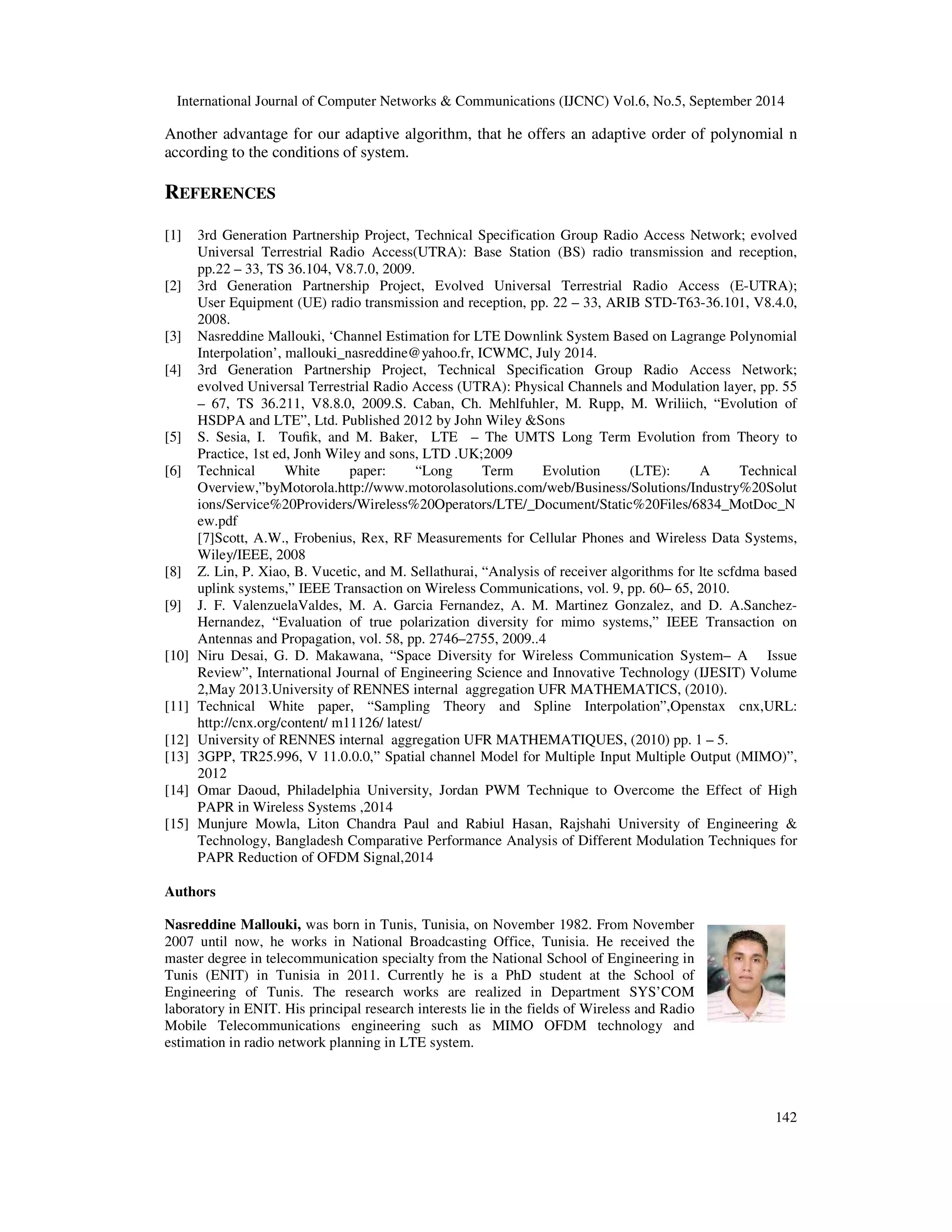 International Journal of Computer Networks  Communications (IJCNC) Vol.6, No.5, September 2014 
Another advantage for our adaptive algorithm, that he offers an adaptive order of polynomial n 
according to the conditions of system. 
142 
REFERENCES 
[1] 3rd Generation Partnership Project, Technical Specification Group Radio Access Network; evolved 
Universal Terrestrial Radio Access(UTRA): Base Station (BS) radio transmission and reception, 
pp.22 – 33, TS 36.104, V8.7.0, 2009. 
[2] 3rd Generation Partnership Project, Evolved Universal Terrestrial Radio Access (E-UTRA); 
User Equipment (UE) radio transmission and reception, pp. 22 – 33, ARIB STD-T63-36.101, V8.4.0, 
2008. 
[3] Nasreddine Mallouki, ‘Channel Estimation for LTE Downlink System Based on Lagrange Polynomial 
Interpolation’, mallouki_nasreddine@yahoo.fr, ICWMC, July 2014. 
[4] 3rd Generation Partnership Project, Technical Specification Group Radio Access Network; 
evolved Universal Terrestrial Radio Access (UTRA): Physical Channels and Modulation layer, pp. 55 
– 67, TS 36.211, V8.8.0, 2009.S. Caban, Ch. Mehlfuhler, M. Rupp, M. Wriliich, “Evolution of 
HSDPA and LTE”, Ltd. Published 2012 by John Wiley Sons 
[5] S. Sesia, I. Toufik, and M. Baker, LTE – The UMTS Long Term Evolution from Theory to 
Practice, 1st ed, Jonh Wiley and sons, LTD .UK;2009 
[6] Technical White paper: “Long Term Evolution (LTE): A Technical 
Overview,”byMotorola.http://www.motorolasolutions.com/web/Business/Solutions/Industry%20Solut 
ions/Service%20Providers/Wireless%20Operators/LTE/_Document/Static%20Files/6834_MotDoc_N 
ew.pdf 
[7]Scott, A.W., Frobenius, Rex, RF Measurements for Cellular Phones and Wireless Data Systems, 
Wiley/IEEE, 2008 
[8] Z. Lin, P. Xiao, B. Vucetic, and M. Sellathurai, “Analysis of receiver algorithms for lte scfdma based 
uplink systems,” IEEE Transaction on Wireless Communications, vol. 9, pp. 60– 65, 2010. 
[9] J. F. ValenzuelaValdes, M. A. Garcia Fernandez, A. M. Martinez Gonzalez, and D. A.Sanchez- 
Hernandez, “Evaluation of true polarization diversity for mimo systems,” IEEE Transaction on 
Antennas and Propagation, vol. 58, pp. 2746–2755, 2009..4 
[10] Niru Desai, G. D. Makawana, “Space Diversity for Wireless Communication System– A Issue 
Review”, International Journal of Engineering Science and Innovative Technology (IJESIT) Volume 
2,May 2013.University of RENNES internal aggregation UFR MATHEMATICS, (2010). 
[11] Technical White paper, “Sampling Theory and Spline Interpolation”,Openstax cnx,URL: 
http://cnx.org/content/ m11126/ latest/ 
[12] University of RENNES internal aggregation UFR MATHEMATIQUES, (2010) pp. 1 – 5. 
[13] 3GPP, TR25.996, V 11.0.0.0,” Spatial channel Model for Multiple Input Multiple Output (MIMO)”, 
2012 
[14] Omar Daoud, Philadelphia University, Jordan PWM Technique to Overcome the Effect of High 
PAPR in Wireless Systems ,2014 
[15] Munjure Mowla, Liton Chandra Paul and Rabiul Hasan, Rajshahi University of Engineering  
Technology, Bangladesh Comparative Performance Analysis of Different Modulation Techniques for 
PAPR Reduction of OFDM Signal,2014 
Authors 
Nasreddine Mallouki, was born in Tunis, Tunisia, on November 1982. From November 
2007 until now, he works in National Broadcasting Office, Tunisia. He received the 
master degree in telecommunication specialty from the National School of Engineering in 
Tunis (ENIT) in Tunisia in 2011. Currently he is a PhD student at the School of 
Engineering of Tunis. The research works are realized in Department SYS’COM 
laboratory in ENIT. His principal research interests lie in the fields of Wireless and Radio 
Mobile Telecommunications engineering such as MIMO OFDM technology and 
estimation in radio network planning in LTE system. 
 
