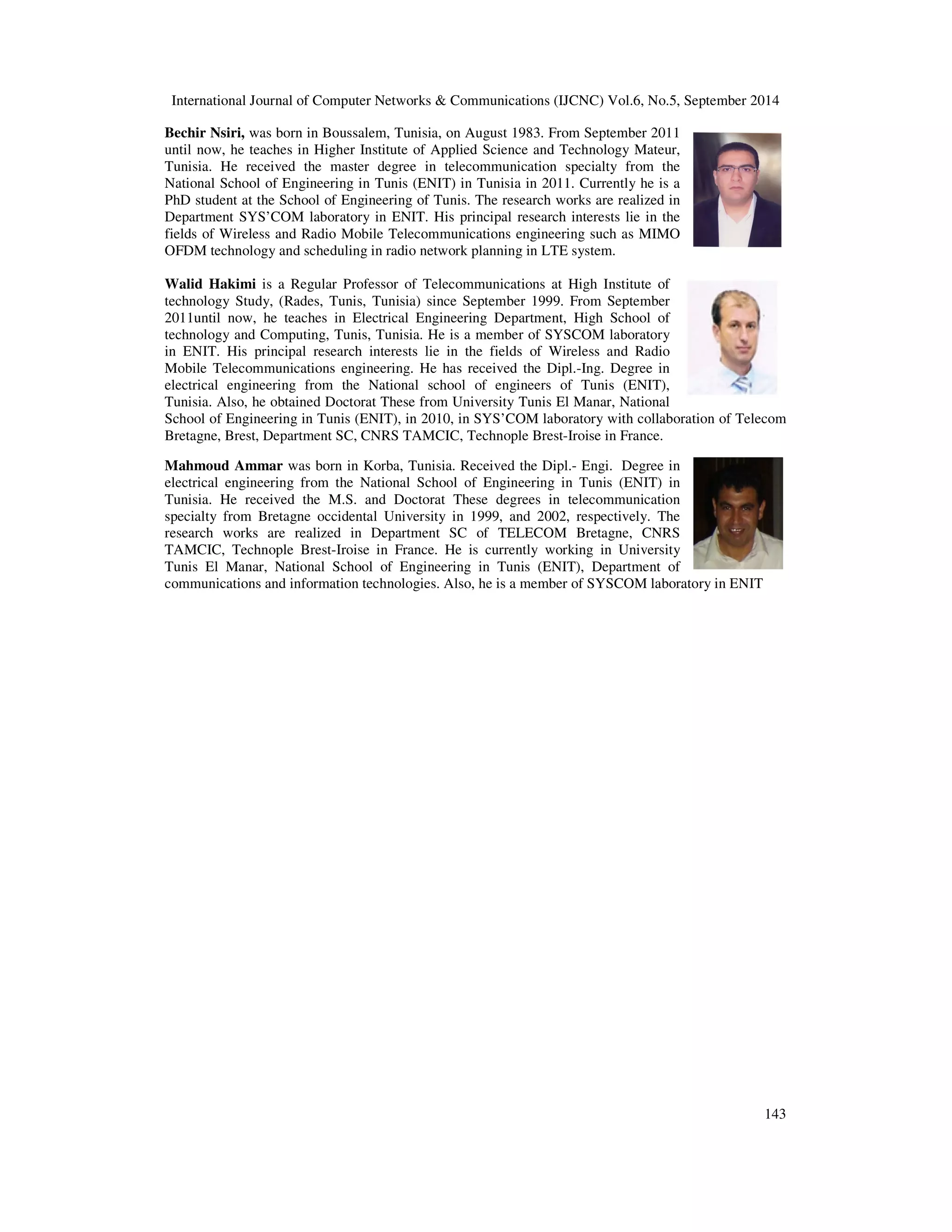 International Journal of Computer Networks  Communications (IJCNC) Vol.6, No.5, September 2014 
143 
Bechir Nsiri, was born in Boussalem, Tunisia, on August 1983. From September 2011 
until now, he teaches in Higher Institute of Applied Science and Technology Mateur, 
Tunisia. He received the master degree in telecommunication specialty from the 
National School of Engineering in Tunis (ENIT) in Tunisia in 2011. Currently he is a 
PhD student at the School of Engineering of Tunis. The research works are realized in 
Department SYS’COM laboratory in ENIT. His principal research interests lie in the 
fields of Wireless and Radio Mobile Telecommunications engineering such as MIMO 
OFDM technology and scheduling in radio network planning in LTE system. 
Walid Hakimi is a Regular Professor of Telecommunications at High Institute of 
technology Study, (Rades, Tunis, Tunisia) since September 1999. From September 
2011until now, he teaches in Electrical Engineering Department, High School of 
technology and Computing, Tunis, Tunisia. He is a member of SYSCOM laboratory 
in ENIT. His principal research interests lie in the fields of Wireless and Radio 
Mobile Telecommunications engineering. He has received the Dipl.-Ing. Degree in 
electrical engineering from the National school of engineers of Tunis (ENIT), 
Tunisia. Also, he obtained Doctorat These from University Tunis El Manar, National 
School of Engineering in Tunis (ENIT), in 2010, in SYS’COM laboratory with collaboration of Telecom 
Bretagne, Brest, Department SC, CNRS TAMCIC, Technople Brest-Iroise in France. 
Mahmoud Ammar was born in Korba, Tunisia. Received the Dipl.- Engi. Degree in 
electrical engineering from the National School of Engineering in Tunis (ENIT) in 
Tunisia. He received the M.S. and Doctorat These degrees in telecommunication 
specialty from Bretagne occidental University in 1999, and 2002, respectively. The 
research works are realized in Department SC of TELECOM Bretagne, CNRS 
TAMCIC, Technople Brest-Iroise in France. He is currently working in University 
Tunis El Manar, National School of Engineering in Tunis (ENIT), Department of 
communications and information technologies. Also, he is a member of SYSCOM laboratory in ENIT 
