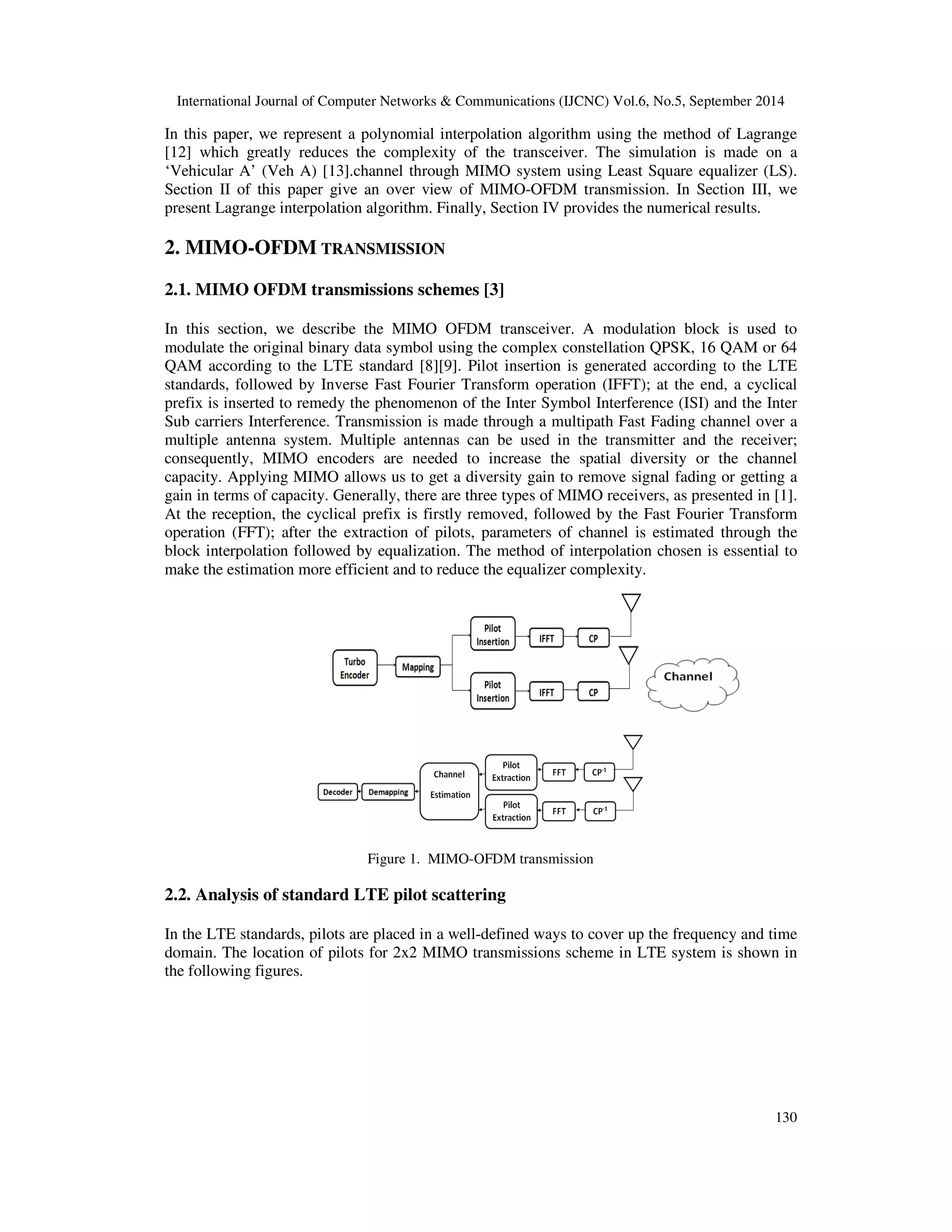 International Journal of Computer Networks & Communications (IJCNC) Vol.6, No.5, September 2014 
In this paper, we represent a polynomial interpolation algorithm using the method of Lagrange 
[12] which greatly reduces the complexity of the transceiver. The simulation is made on a 
‘Vehicular A’ (Veh A) [13].channel through MIMO system using Least Square equalizer (LS). 
Section II of this paper give an over view of MIMO-OFDM transmission. In Section III, we 
present Lagrange interpolation algorithm. Finally, Section IV provides the numerical results. 
130 
2. MIMO-OFDM TRANSMISSION 
2.1. MIMO OFDM transmissions schemes [3] 
In this section, we describe the MIMO OFDM transceiver. A modulation block is used to 
modulate the original binary data symbol using the complex constellation QPSK, 16 QAM or 64 
QAM according to the LTE standard [8][9]. Pilot insertion is generated according to the LTE 
standards, followed by Inverse Fast Fourier Transform operation (IFFT); at the end, a cyclical 
prefix is inserted to remedy the phenomenon of the Inter Symbol Interference (ISI) and the Inter 
Sub carriers Interference. Transmission is made through a multipath Fast Fading channel over a 
multiple antenna system. Multiple antennas can be used in the transmitter and the receiver; 
consequently, MIMO encoders are needed to increase the spatial diversity or the channel 
capacity. Applying MIMO allows us to get a diversity gain to remove signal fading or getting a 
gain in terms of capacity. Generally, there are three types of MIMO receivers, as presented in [1]. 
At the reception, the cyclical prefix is firstly removed, followed by the Fast Fourier Transform 
operation (FFT); after the extraction of pilots, parameters of channel is estimated through the 
block interpolation followed by equalization. The method of interpolation chosen is essential to 
make the estimation more efficient and to reduce the equalizer complexity. 
Figure 1. MIMO-OFDM transmission 
2.2. Analysis of standard LTE pilot scattering 
In the LTE standards, pilots are placed in a well-defined ways to cover up the frequency and time 
domain. The location of pilots for 2x2 MIMO transmissions scheme in LTE system is shown in 
the following figures. 
 